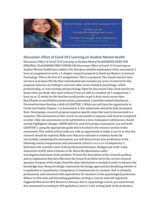 Discussion: Effect of Covid 19 E Learning on Student Mental Health
Discussion: Effect of Covid 19 E Learning on Student Mental HealthORDER HERE FOR
ORIGINAL, PLAGIARISM-FREE PAPERS ON Discussion: Effect of Covid 19 E Learning on
Student Mental HealthI have added a file that gives detailed explanation of the assessment. I
have an assignment to write a 5 chapter research proposal to finish my Masters in General
Psychology. This is the first of 5 assignments. This is a proposal. The actual research does
not have to be done.The file that I downloaded also includes my areas of interest for this
proposal, however am willing to entertain other areas related to psychology, online
professorship, or even nursing and psychology. Open for discussion.Take a look and let me
know what you think. Also need to know if you are able to complete all 5 assignments. I
have up to 12 weeks for the final but would prefer to get it done much sooner than
that.Thanks so much!Rebeccainstructions_assessment_1.docUnformatted Attachment
PreviewOverview Develop a draft of CHAPTER 1. While you will have the opportunity to
revisit and finalize Chapter 1 in Assessment 4, this submission should be fully developed.
Note: Developing a research proposal requires specific steps that need to be executed in a
sequence. The assessments in this course are presented in sequence and must be completed
in order. Only one assessment can be submitted at a time. Subsequent submissions should
include highlighted changes. SHOW LESS For your first project assessment, you will draft
CHAPTER 1, using the appropriate guide that is located in the resource section of this
assessment. This outline will provide you with an opportunity to make a case as to why this
research should be explored. Make sure that your rationale is evidence based. By
successfully completing this assessment, you will demonstrate your proficiency in the
following course competencies and assessment criteria: • o o o o • o Competency 1:
Determine the scientific merit of the professional literature. Background of the study:
Summarize briefly what is known so far about the phenomena under
investigation.Statement of the problem: Present the description of the research problem
and an explanation that describes how the research problem led to the current research
question. Purpose of the study: Describe what information is needed in order to advance the
knowledge base. Research design: Summarize the design approach by identifying whether it
is qualitative or quantitative. Competency 6: Communicate in a manner that is scholarly,
professional, and consistent with expectations for members of the psychological profession.
Adhere to APA style and formatting guidelines; writing is concise and well organized.
Suggested Resources APA Resources Because this is a psychology course, you must format
this assessment according to APA guidelines, since it is the writing style of the profession.
 
