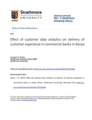 StrathmoreUniversity
SU+ @ Strathmore
University Library
ElectronicThesesandDissertations
2019
Effect of customer data analytics on delivery of
customer experience in commercial banks in Kenya
Joseph O. Ouko
Strathmore Business School (SBS)
Strathmore University
Follow this andadditional worksat https://su-plus.strathmore.edu/handle/11071/6668
RecommendedCitation
Ouko, J. O. (2019). Effect of customer data analytics on delivery of customer experience in
commercial banks in Kenya (Thesis, Strathmore University). Retrieved from http://su-
plus.strathmore.edu/handle/11071/6668
This Thesis - Open Access is broughtto youfor free andopenaccess by DSpace @Strathmore University. It hasbeenacceptedfor
inclusion in Electronic Theses andDissertations byanauthorized administrator of DSpace @Strathmore University. For more
information, pleasecontact librarian@strathmore.edu
 