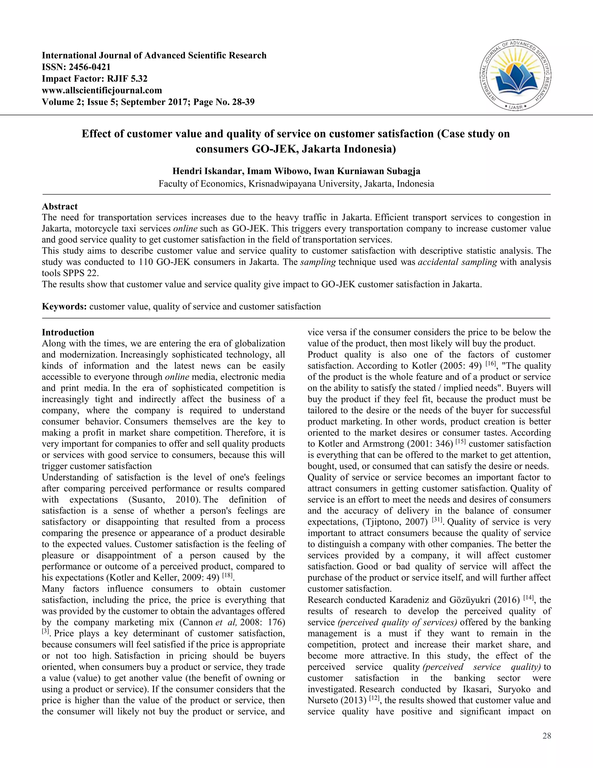 28
International Journal of Advanced Scientific Research
ISSN: 2456-0421
Impact Factor: RJIF 5.32
www.allscientificjournal.com
Volume 2; Issue 5; September 2017; Page No. 28-39
Effect of customer value and quality of service on customer satisfaction (Case study on
consumers GO-JEK, Jakarta Indonesia)
Hendri Iskandar, Imam Wibowo, Iwan Kurniawan Subagja
Faculty of Economics, Krisnadwipayana University, Jakarta, Indonesia
Abstract
The need for transportation services increases due to the heavy traffic in Jakarta. Efficient transport services to congestion in
Jakarta, motorcycle taxi services online such as GO-JEK. This triggers every transportation company to increase customer value
and good service quality to get customer satisfaction in the field of transportation services.
This study aims to describe customer value and service quality to customer satisfaction with descriptive statistic analysis. The
study was conducted to 110 GO-JEK consumers in Jakarta. The sampling technique used was accidental sampling with analysis
tools SPPS 22.
The results show that customer value and service quality give impact to GO-JEK customer satisfaction in Jakarta.
Keywords: customer value, quality of service and customer satisfaction
Introduction
Along with the times, we are entering the era of globalization
and modernization. Increasingly sophisticated technology, all
kinds of information and the latest news can be easily
accessible to everyone through online media, electronic media
and print media. In the era of sophisticated competition is
increasingly tight and indirectly affect the business of a
company, where the company is required to understand
consumer behavior. Consumers themselves are the key to
making a profit in market share competition. Therefore, it is
very important for companies to offer and sell quality products
or services with good service to consumers, because this will
trigger customer satisfaction
Understanding of satisfaction is the level of one's feelings
after comparing perceived performance or results compared
with expectations (Susanto, 2010). The definition of
satisfaction is a sense of whether a person's feelings are
satisfactory or disappointing that resulted from a process
comparing the presence or appearance of a product desirable
to the expected values. Customer satisfaction is the feeling of
pleasure or disappointment of a person caused by the
performance or outcome of a perceived product, compared to
his expectations (Kotler and Keller, 2009: 49) [18]
.
Many factors influence consumers to obtain customer
satisfaction, including the price, the price is everything that
was provided by the customer to obtain the advantages offered
by the company marketing mix (Cannon et al, 2008: 176)
[3]
. Price plays a key determinant of customer satisfaction,
because consumers will feel satisfied if the price is appropriate
or not too high. Satisfaction in pricing should be buyers
oriented, when consumers buy a product or service, they trade
a value (value) to get another value (the benefit of owning or
using a product or service). If the consumer considers that the
price is higher than the value of the product or service, then
the consumer will likely not buy the product or service, and
vice versa if the consumer considers the price to be below the
value of the product, then most likely will buy the product.
Product quality is also one of the factors of customer
satisfaction. According to Kotler (2005: 49) [16]
, "The quality
of the product is the whole feature and of a product or service
on the ability to satisfy the stated / implied needs". Buyers will
buy the product if they feel fit, because the product must be
tailored to the desire or the needs of the buyer for successful
product marketing. In other words, product creation is better
oriented to the market desires or consumer tastes. According
to Kotler and Armstrong (2001: 346) [15]
customer satisfaction
is everything that can be offered to the market to get attention,
bought, used, or consumed that can satisfy the desire or needs.
Quality of service or service becomes an important factor to
attract consumers in getting customer satisfaction. Quality of
service is an effort to meet the needs and desires of consumers
and the accuracy of delivery in the balance of consumer
expectations, (Tjiptono, 2007) [31]
. Quality of service is very
important to attract consumers because the quality of service
to distinguish a company with other companies. The better the
services provided by a company, it will affect customer
satisfaction. Good or bad quality of service will affect the
purchase of the product or service itself, and will further affect
customer satisfaction.
Research conducted Karadeniz and Gözüyukri (2016) [14]
, the
results of research to develop the perceived quality of
service (perceived quality of services) offered by the banking
management is a must if they want to remain in the
competition, protect and increase their market share, and
become more attractive. In this study, the effect of the
perceived service quality (perceived service quality) to
customer satisfaction in the banking sector were
investigated. Research conducted by Ikasari, Suryoko and
Nurseto (2013) [12]
, the results showed that customer value and
service quality have positive and significant impact on
 