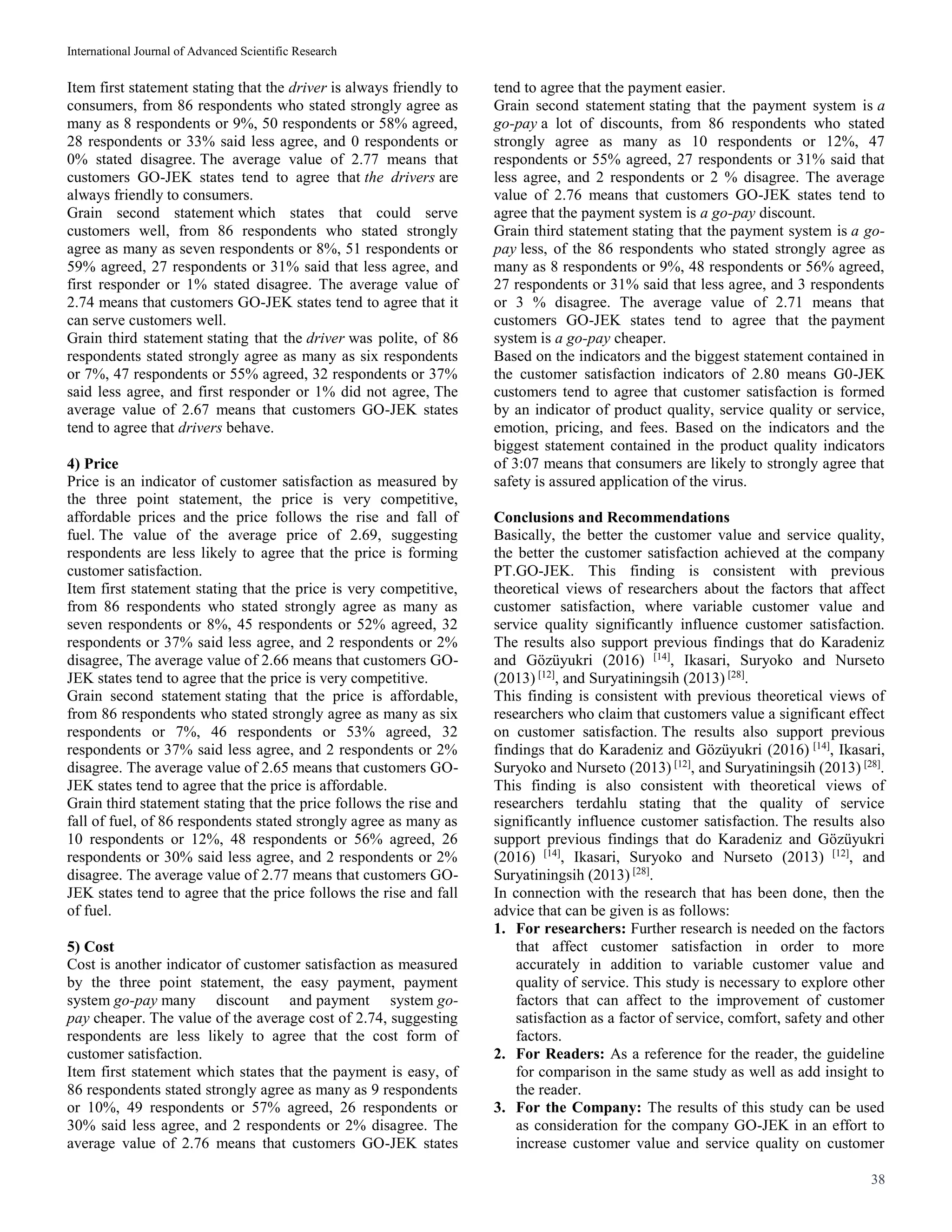International Journal of Advanced Scientific Research
38
Item first statement stating that the driver is always friendly to
consumers, from 86 respondents who stated strongly agree as
many as 8 respondents or 9%, 50 respondents or 58% agreed,
28 respondents or 33% said less agree, and 0 respondents or
0% stated disagree. The average value of 2.77 means that
customers GO-JEK states tend to agree that the drivers are
always friendly to consumers.
Grain second statement which states that could serve
customers well, from 86 respondents who stated strongly
agree as many as seven respondents or 8%, 51 respondents or
59% agreed, 27 respondents or 31% said that less agree, and
first responder or 1% stated disagree. The average value of
2.74 means that customers GO-JEK states tend to agree that it
can serve customers well.
Grain third statement stating that the driver was polite, of 86
respondents stated strongly agree as many as six respondents
or 7%, 47 respondents or 55% agreed, 32 respondents or 37%
said less agree, and first responder or 1% did not agree, The
average value of 2.67 means that customers GO-JEK states
tend to agree that drivers behave.
4) Price
Price is an indicator of customer satisfaction as measured by
the three point statement, the price is very competitive,
affordable prices and the price follows the rise and fall of
fuel. The value of the average price of 2.69, suggesting
respondents are less likely to agree that the price is forming
customer satisfaction.
Item first statement stating that the price is very competitive,
from 86 respondents who stated strongly agree as many as
seven respondents or 8%, 45 respondents or 52% agreed, 32
respondents or 37% said less agree, and 2 respondents or 2%
disagree, The average value of 2.66 means that customers GO-
JEK states tend to agree that the price is very competitive.
Grain second statement stating that the price is affordable,
from 86 respondents who stated strongly agree as many as six
respondents or 7%, 46 respondents or 53% agreed, 32
respondents or 37% said less agree, and 2 respondents or 2%
disagree. The average value of 2.65 means that customers GO-
JEK states tend to agree that the price is affordable.
Grain third statement stating that the price follows the rise and
fall of fuel, of 86 respondents stated strongly agree as many as
10 respondents or 12%, 48 respondents or 56% agreed, 26
respondents or 30% said less agree, and 2 respondents or 2%
disagree. The average value of 2.77 means that customers GO-
JEK states tend to agree that the price follows the rise and fall
of fuel.
5) Cost
Cost is another indicator of customer satisfaction as measured
by the three point statement, the easy payment, payment
system go-pay many discount and payment system go-
pay cheaper. The value of the average cost of 2.74, suggesting
respondents are less likely to agree that the cost form of
customer satisfaction.
Item first statement which states that the payment is easy, of
86 respondents stated strongly agree as many as 9 respondents
or 10%, 49 respondents or 57% agreed, 26 respondents or
30% said less agree, and 2 respondents or 2% disagree. The
average value of 2.76 means that customers GO-JEK states
tend to agree that the payment easier.
Grain second statement stating that the payment system is a
go-pay a lot of discounts, from 86 respondents who stated
strongly agree as many as 10 respondents or 12%, 47
respondents or 55% agreed, 27 respondents or 31% said that
less agree, and 2 respondents or 2 % disagree. The average
value of 2.76 means that customers GO-JEK states tend to
agree that the payment system is a go-pay discount.
Grain third statement stating that the payment system is a go-
pay less, of the 86 respondents who stated strongly agree as
many as 8 respondents or 9%, 48 respondents or 56% agreed,
27 respondents or 31% said that less agree, and 3 respondents
or 3 % disagree. The average value of 2.71 means that
customers GO-JEK states tend to agree that the payment
system is a go-pay cheaper.
Based on the indicators and the biggest statement contained in
the customer satisfaction indicators of 2.80 means G0-JEK
customers tend to agree that customer satisfaction is formed
by an indicator of product quality, service quality or service,
emotion, pricing, and fees. Based on the indicators and the
biggest statement contained in the product quality indicators
of 3:07 means that consumers are likely to strongly agree that
safety is assured application of the virus.
Conclusions and Recommendations
Basically, the better the customer value and service quality,
the better the customer satisfaction achieved at the company
PT.GO-JEK. This finding is consistent with previous
theoretical views of researchers about the factors that affect
customer satisfaction, where variable customer value and
service quality significantly influence customer satisfaction.
The results also support previous findings that do Karadeniz
and Gözüyukri (2016) [14]
, Ikasari, Suryoko and Nurseto
(2013) [12]
, and Suryatiningsih (2013) [28]
.
This finding is consistent with previous theoretical views of
researchers who claim that customers value a significant effect
on customer satisfaction. The results also support previous
findings that do Karadeniz and Gözüyukri (2016) [14]
, Ikasari,
Suryoko and Nurseto (2013) [12]
, and Suryatiningsih (2013) [28]
.
This finding is also consistent with theoretical views of
researchers terdahlu stating that the quality of service
significantly influence customer satisfaction. The results also
support previous findings that do Karadeniz and Gözüyukri
(2016) [14]
, Ikasari, Suryoko and Nurseto (2013) [12]
, and
Suryatiningsih (2013) [28]
.
In connection with the research that has been done, then the
advice that can be given is as follows:
1. For researchers: Further research is needed on the factors
that affect customer satisfaction in order to more
accurately in addition to variable customer value and
quality of service. This study is necessary to explore other
factors that can affect to the improvement of customer
satisfaction as a factor of service, comfort, safety and other
factors.
2. For Readers: As a reference for the reader, the guideline
for comparison in the same study as well as add insight to
the reader.
3. For the Company: The results of this study can be used
as consideration for the company GO-JEK in an effort to
increase customer value and service quality on customer
 