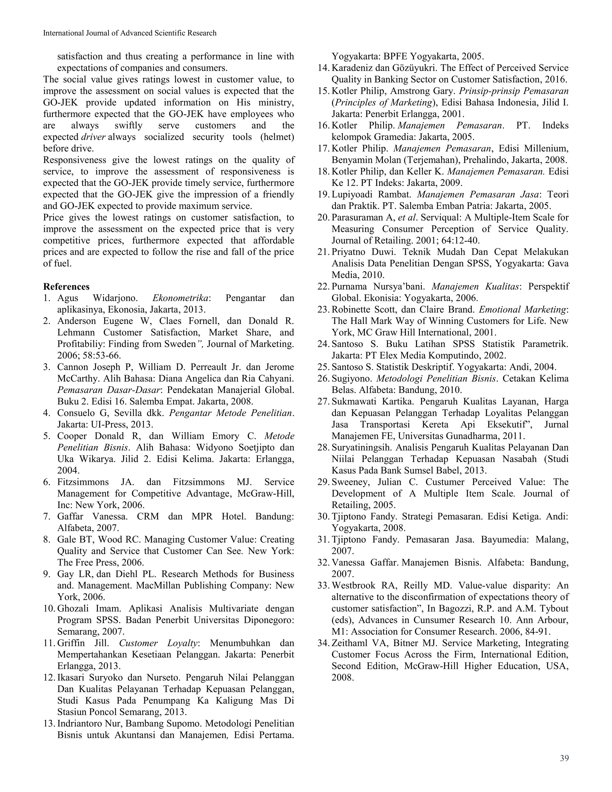 International Journal of Advanced Scientific Research
39
satisfaction and thus creating a performance in line with
expectations of companies and consumers.
The social value gives ratings lowest in customer value, to
improve the assessment on social values is expected that the
GO-JEK provide updated information on His ministry,
furthermore expected that the GO-JEK have employees who
are always swiftly serve customers and the
expected driver always socialized security tools (helmet)
before drive.
Responsiveness give the lowest ratings on the quality of
service, to improve the assessment of responsiveness is
expected that the GO-JEK provide timely service, furthermore
expected that the GO-JEK give the impression of a friendly
and GO-JEK expected to provide maximum service.
Price gives the lowest ratings on customer satisfaction, to
improve the assessment on the expected price that is very
competitive prices, furthermore expected that affordable
prices and are expected to follow the rise and fall of the price
of fuel.
References
1. Agus Widarjono. Ekonometrika: Pengantar dan
aplikasinya, Ekonosia, Jakarta, 2013.
2. Anderson Eugene W, Claes Fornell, dan Donald R.
Lehmann Customer Satisfaction, Market Share, and
Profitabiliy: Finding from Sweden”, Journal of Marketing.
2006; 58:53-66.
3. Cannon Joseph P, William D. Perreault Jr. dan Jerome
McCarthy. Alih Bahasa: Diana Angelica dan Ria Cahyani.
Pemasaran Dasar-Dasar: Pendekatan Manajerial Global.
Buku 2. Edisi 16. Salemba Empat. Jakarta, 2008.
4. Consuelo G, Sevilla dkk. Pengantar Metode Penelitian.
Jakarta: UI-Press, 2013.
5. Cooper Donald R, dan William Emory C. Metode
Penelitian Bisnis. Alih Bahasa: Widyono Soetjipto dan
Uka Wikarya. Jilid 2. Edisi Kelima. Jakarta: Erlangga,
2004.
6. Fitzsimmons JA. dan Fitzsimmons MJ. Service
Management for Competitive Advantage, McGraw-Hill,
Inc: New York, 2006.
7. Gaffar Vanessa. CRM dan MPR Hotel. Bandung:
Alfabeta, 2007.
8. Gale BT, Wood RC. Managing Customer Value: Creating
Quality and Service that Customer Can See. New York:
The Free Press, 2006.
9. Gay LR, dan Diehl PL. Research Methods for Business
and. Management. MacMillan Publishing Company: New
York, 2006.
10. Ghozali Imam. Aplikasi Analisis Multivariate dengan
Program SPSS. Badan Penerbit Universitas Diponegoro:
Semarang, 2007.
11. Griffin Jill. Customer Loyalty: Menumbuhkan dan
Mempertahankan Kesetiaan Pelanggan. Jakarta: Penerbit
Erlangga, 2013.
12. Ikasari Suryoko dan Nurseto. Pengaruh Nilai Pelanggan
Dan Kualitas Pelayanan Terhadap Kepuasan Pelanggan,
Studi Kasus Pada Penumpang Ka Kaligung Mas Di
Stasiun Poncol Semarang, 2013.
13. Indriantoro Nur, Bambang Supomo. Metodologi Penelitian
Bisnis untuk Akuntansi dan Manajemen, Edisi Pertama.
Yogyakarta: BPFE Yogyakarta, 2005.
14. Karadeniz dan Gözüyukri. The Effect of Perceived Service
Quality in Banking Sector on Customer Satisfaction, 2016.
15. Kotler Philip, Amstrong Gary. Prinsip-prinsip Pemasaran
(Principles of Marketing), Edisi Bahasa Indonesia, Jilid I.
Jakarta: Penerbit Erlangga, 2001.
16. Kotler Philip. Manajemen Pemasaran. PT. Indeks
kelompok Gramedia: Jakarta, 2005.
17. Kotler Philip. Manajemen Pemasaran, Edisi Millenium,
Benyamin Molan (Terjemahan), Prehalindo, Jakarta, 2008.
18. Kotler Philip, dan Keller K. Manajemen Pemasaran. Edisi
Ke 12. PT Indeks: Jakarta, 2009.
19. Lupiyoadi Rambat. Manajemen Pemasaran Jasa: Teori
dan Praktik. PT. Salemba Emban Patria: Jakarta, 2005.
20. Parasuraman A, et al. Serviqual: A Multiple-Item Scale for
Measuring Consumer Perception of Service Quality.
Journal of Retailing. 2001; 64:12-40.
21. Priyatno Duwi. Teknik Mudah Dan Cepat Melakukan
Analisis Data Penelitian Dengan SPSS, Yogyakarta: Gava
Media, 2010.
22. Purnama Nursya’bani. Manajemen Kualitas: Perspektif
Global. Ekonisia: Yogyakarta, 2006.
23. Robinette Scott, dan Claire Brand. Emotional Marketing:
The Hall Mark Way of Winning Customers for Life. New
York, MC Graw Hill International, 2001.
24. Santoso S. Buku Latihan SPSS Statistik Parametrik.
Jakarta: PT Elex Media Komputindo, 2002.
25. Santoso S. Statistik Deskriptif. Yogyakarta: Andi, 2004.
26. Sugiyono. Metodologi Penelitian Bisnis. Cetakan Kelima
Belas. Alfabeta: Bandung, 2010.
27. Sukmawati Kartika. Pengaruh Kualitas Layanan, Harga
dan Kepuasan Pelanggan Terhadap Loyalitas Pelanggan
Jasa Transportasi Kereta Api Eksekutif”, Jurnal
Manajemen FE, Universitas Gunadharma, 2011.
28. Suryatiningsih. Analisis Pengaruh Kualitas Pelayanan Dan
Niilai Pelanggan Terhadap Kepuasan Nasabah (Studi
Kasus Pada Bank Sumsel Babel, 2013.
29. Sweeney, Julian C. Custumer Perceived Value: The
Development of A Multiple Item Scale. Journal of
Retailing, 2005.
30. Tjiptono Fandy. Strategi Pemasaran. Edisi Ketiga. Andi:
Yogyakarta, 2008.
31. Tjiptono Fandy. Pemasaran Jasa. Bayumedia: Malang,
2007.
32. Vanessa Gaffar. Manajemen Bisnis. Alfabeta: Bandung,
2007.
33. Westbrook RA, Reilly MD. Value-value disparity: An
alternative to the disconfirmation of expectations theory of
customer satisfaction”, In Bagozzi, R.P. and A.M. Tybout
(eds), Advances in Cunsumer Research 10. Ann Arbour,
M1: Association for Consumer Research. 2006, 84-91.
34. Zeithaml VA, Bitner MJ. Service Marketing, Integrating
Customer Focus Across the Firm, International Edition,
Second Edition, McGraw-Hill Higher Education, USA,
2008.
 