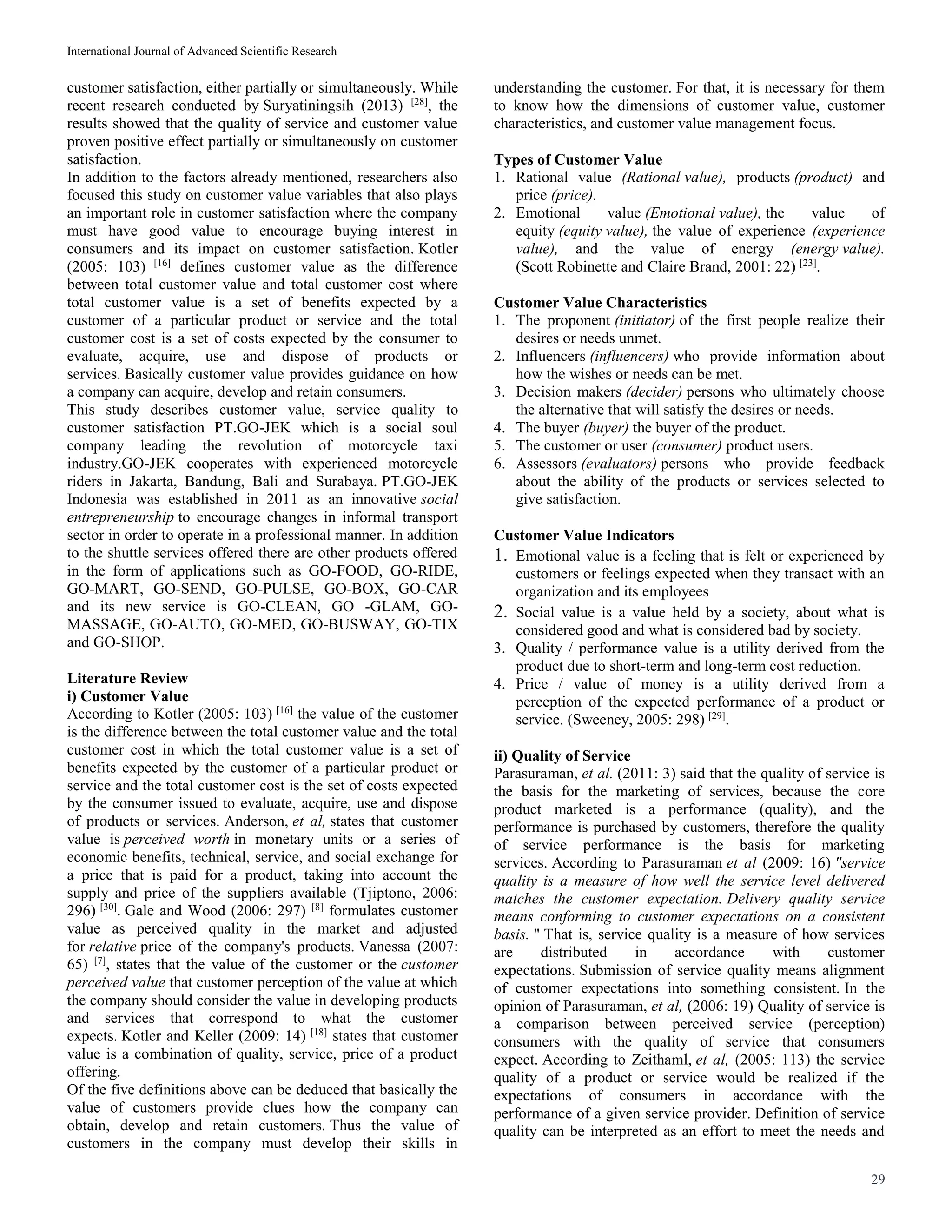 International Journal of Advanced Scientific Research
29
customer satisfaction, either partially or simultaneously. While
recent research conducted by Suryatiningsih (2013) [28]
, the
results showed that the quality of service and customer value
proven positive effect partially or simultaneously on customer
satisfaction.
In addition to the factors already mentioned, researchers also
focused this study on customer value variables that also plays
an important role in customer satisfaction where the company
must have good value to encourage buying interest in
consumers and its impact on customer satisfaction. Kotler
(2005: 103) [16]
defines customer value as the difference
between total customer value and total customer cost where
total customer value is a set of benefits expected by a
customer of a particular product or service and the total
customer cost is a set of costs expected by the consumer to
evaluate, acquire, use and dispose of products or
services. Basically customer value provides guidance on how
a company can acquire, develop and retain consumers.
This study describes customer value, service quality to
customer satisfaction PT.GO-JEK which is a social soul
company leading the revolution of motorcycle taxi
industry.GO-JEK cooperates with experienced motorcycle
riders in Jakarta, Bandung, Bali and Surabaya. PT.GO-JEK
Indonesia was established in 2011 as an innovative social
entrepreneurship to encourage changes in informal transport
sector in order to operate in a professional manner. In addition
to the shuttle services offered there are other products offered
in the form of applications such as GO-FOOD, GO-RIDE,
GO-MART, GO-SEND, GO-PULSE, GO-BOX, GO-CAR
and its new service is GO-CLEAN, GO -GLAM, GO-
MASSAGE, GO-AUTO, GO-MED, GO-BUSWAY, GO-TIX
and GO-SHOP.
Literature Review
i) Customer Value
According to Kotler (2005: 103) [16]
the value of the customer
is the difference between the total customer value and the total
customer cost in which the total customer value is a set of
benefits expected by the customer of a particular product or
service and the total customer cost is the set of costs expected
by the consumer issued to evaluate, acquire, use and dispose
of products or services. Anderson, et al, states that customer
value is perceived worth in monetary units or a series of
economic benefits, technical, service, and social exchange for
a price that is paid for a product, taking into account the
supply and price of the suppliers available (Tjiptono, 2006:
296) [30]
. Gale and Wood (2006: 297) [8]
formulates customer
value as perceived quality in the market and adjusted
for relative price of the company's products. Vanessa (2007:
65) [7]
, states that the value of the customer or the customer
perceived value that customer perception of the value at which
the company should consider the value in developing products
and services that correspond to what the customer
expects. Kotler and Keller (2009: 14) [18]
states that customer
value is a combination of quality, service, price of a product
offering.
Of the five definitions above can be deduced that basically the
value of customers provide clues how the company can
obtain, develop and retain customers. Thus the value of
customers in the company must develop their skills in
understanding the customer. For that, it is necessary for them
to know how the dimensions of customer value, customer
characteristics, and customer value management focus.
Types of Customer Value
1. Rational value (Rational value), products (product) and
price (price).
2. Emotional value (Emotional value), the value of
equity (equity value), the value of experience (experience
value), and the value of energy (energy value).
(Scott Robinette and Claire Brand, 2001: 22) [23]
.
Customer Value Characteristics
1. The proponent (initiator) of the first people realize their
desires or needs unmet.
2. Influencers (influencers) who provide information about
how the wishes or needs can be met.
3. Decision makers (decider) persons who ultimately choose
the alternative that will satisfy the desires or needs.
4. The buyer (buyer) the buyer of the product.
5. The customer or user (consumer) product users.
6. Assessors (evaluators) persons who provide feedback
about the ability of the products or services selected to
give satisfaction.
Customer Value Indicators
1. Emotional value is a feeling that is felt or experienced by
customers or feelings expected when they transact with an
organization and its employees
2. Social value is a value held by a society, about what is
considered good and what is considered bad by society.
3. Quality / performance value is a utility derived from the
product due to short-term and long-term cost reduction.
4. Price / value of money is a utility derived from a
perception of the expected performance of a product or
service. (Sweeney, 2005: 298) [29]
.
ii) Quality of Service
Parasuraman, et al. (2011: 3) said that the quality of service is
the basis for the marketing of services, because the core
product marketed is a performance (quality), and the
performance is purchased by customers, therefore the quality
of service performance is the basis for marketing
services. According to Parasuraman et al (2009: 16) "service
quality is a measure of how well the service level delivered
matches the customer expectation. Delivery quality service
means conforming to customer expectations on a consistent
basis. " That is, service quality is a measure of how services
are distributed in accordance with customer
expectations. Submission of service quality means alignment
of customer expectations into something consistent. In the
opinion of Parasuraman, et al, (2006: 19) Quality of service is
a comparison between perceived service (perception)
consumers with the quality of service that consumers
expect. According to Zeithaml, et al, (2005: 113) the service
quality of a product or service would be realized if the
expectations of consumers in accordance with the
performance of a given service provider. Definition of service
quality can be interpreted as an effort to meet the needs and
 