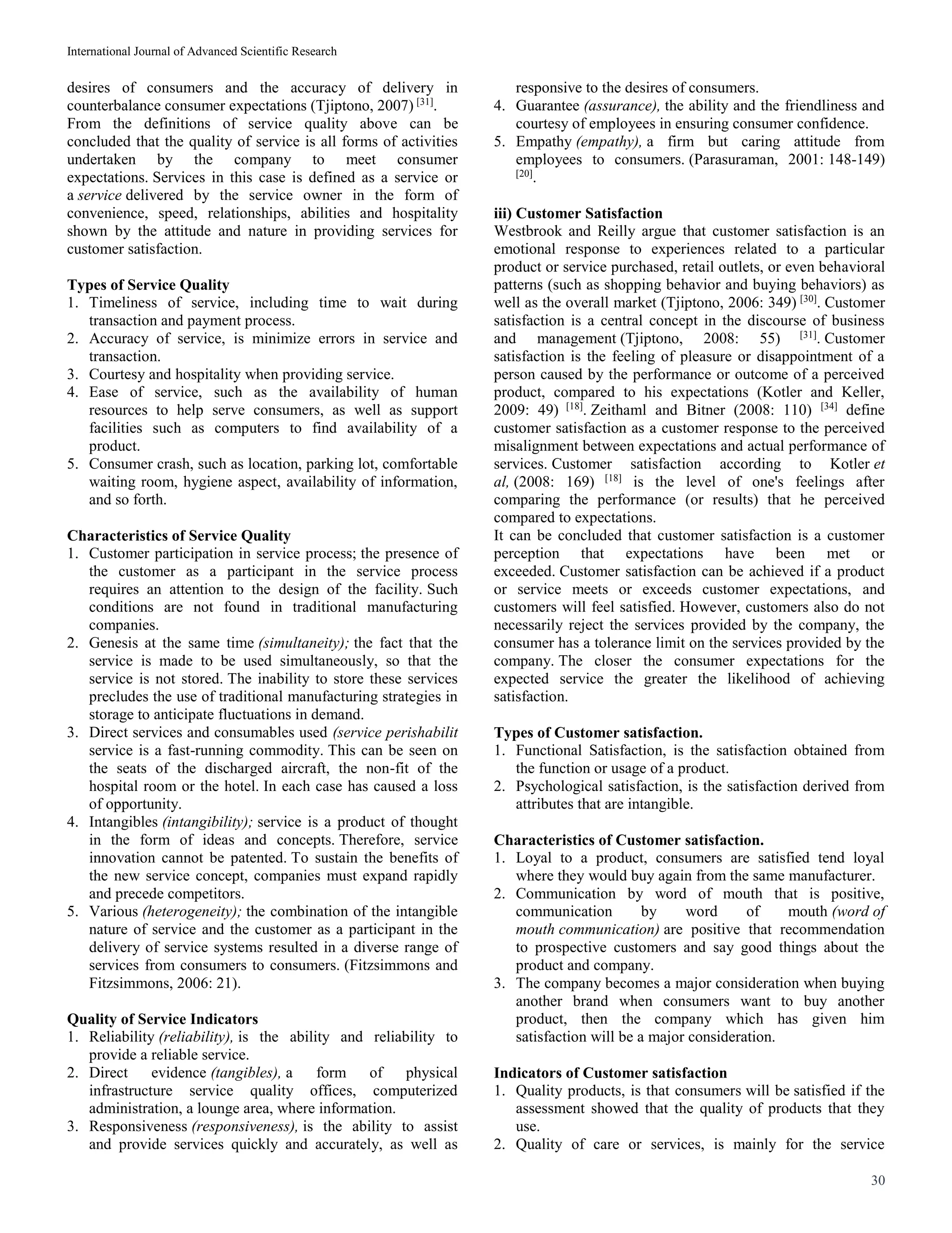 International Journal of Advanced Scientific Research
30
desires of consumers and the accuracy of delivery in
counterbalance consumer expectations (Tjiptono, 2007) [31]
.
From the definitions of service quality above can be
concluded that the quality of service is all forms of activities
undertaken by the company to meet consumer
expectations. Services in this case is defined as a service or
a service delivered by the service owner in the form of
convenience, speed, relationships, abilities and hospitality
shown by the attitude and nature in providing services for
customer satisfaction.
Types of Service Quality
1. Timeliness of service, including time to wait during
transaction and payment process.
2. Accuracy of service, is minimize errors in service and
transaction.
3. Courtesy and hospitality when providing service.
4. Ease of service, such as the availability of human
resources to help serve consumers, as well as support
facilities such as computers to find availability of a
product.
5. Consumer crash, such as location, parking lot, comfortable
waiting room, hygiene aspect, availability of information,
and so forth.
Characteristics of Service Quality
1. Customer participation in service process; the presence of
the customer as a participant in the service process
requires an attention to the design of the facility. Such
conditions are not found in traditional manufacturing
companies.
2. Genesis at the same time (simultaneity); the fact that the
service is made to be used simultaneously, so that the
service is not stored. The inability to store these services
precludes the use of traditional manufacturing strategies in
storage to anticipate fluctuations in demand.
3. Direct services and consumables used (service perishabilit
service is a fast-running commodity. This can be seen on
the seats of the discharged aircraft, the non-fit of the
hospital room or the hotel. In each case has caused a loss
of opportunity.
4. Intangibles (intangibility); service is a product of thought
in the form of ideas and concepts. Therefore, service
innovation cannot be patented. To sustain the benefits of
the new service concept, companies must expand rapidly
and precede competitors.
5. Various (heterogeneity); the combination of the intangible
nature of service and the customer as a participant in the
delivery of service systems resulted in a diverse range of
services from consumers to consumers. (Fitzsimmons and
Fitzsimmons, 2006: 21).
Quality of Service Indicators
1. Reliability (reliability), is the ability and reliability to
provide a reliable service.
2. Direct evidence (tangibles), a form of physical
infrastructure service quality offices, computerized
administration, a lounge area, where information.
3. Responsiveness (responsiveness), is the ability to assist
and provide services quickly and accurately, as well as
responsive to the desires of consumers.
4. Guarantee (assurance), the ability and the friendliness and
courtesy of employees in ensuring consumer confidence.
5. Empathy (empathy), a firm but caring attitude from
employees to consumers. (Parasuraman, 2001: 148-149)
[20]
.
iii) Customer Satisfaction
Westbrook and Reilly argue that customer satisfaction is an
emotional response to experiences related to a particular
product or service purchased, retail outlets, or even behavioral
patterns (such as shopping behavior and buying behaviors) as
well as the overall market (Tjiptono, 2006: 349) [30]
. Customer
satisfaction is a central concept in the discourse of business
and management (Tjiptono, 2008: 55) [31]
. Customer
satisfaction is the feeling of pleasure or disappointment of a
person caused by the performance or outcome of a perceived
product, compared to his expectations (Kotler and Keller,
2009: 49) [18]
. Zeithaml and Bitner (2008: 110) [34]
define
customer satisfaction as a customer response to the perceived
misalignment between expectations and actual performance of
services. Customer satisfaction according to Kotler et
al, (2008: 169) [18]
is the level of one's feelings after
comparing the performance (or results) that he perceived
compared to expectations.
It can be concluded that customer satisfaction is a customer
perception that expectations have been met or
exceeded. Customer satisfaction can be achieved if a product
or service meets or exceeds customer expectations, and
customers will feel satisfied. However, customers also do not
necessarily reject the services provided by the company, the
consumer has a tolerance limit on the services provided by the
company. The closer the consumer expectations for the
expected service the greater the likelihood of achieving
satisfaction.
Types of Customer satisfaction.
1. Functional Satisfaction, is the satisfaction obtained from
the function or usage of a product.
2. Psychological satisfaction, is the satisfaction derived from
attributes that are intangible.
Characteristics of Customer satisfaction.
1. Loyal to a product, consumers are satisfied tend loyal
where they would buy again from the same manufacturer.
2. Communication by word of mouth that is positive,
communication by word of mouth (word of
mouth communication) are positive that recommendation
to prospective customers and say good things about the
product and company.
3. The company becomes a major consideration when buying
another brand when consumers want to buy another
product, then the company which has given him
satisfaction will be a major consideration.
Indicators of Customer satisfaction
1. Quality products, is that consumers will be satisfied if the
assessment showed that the quality of products that they
use.
2. Quality of care or services, is mainly for the service
 