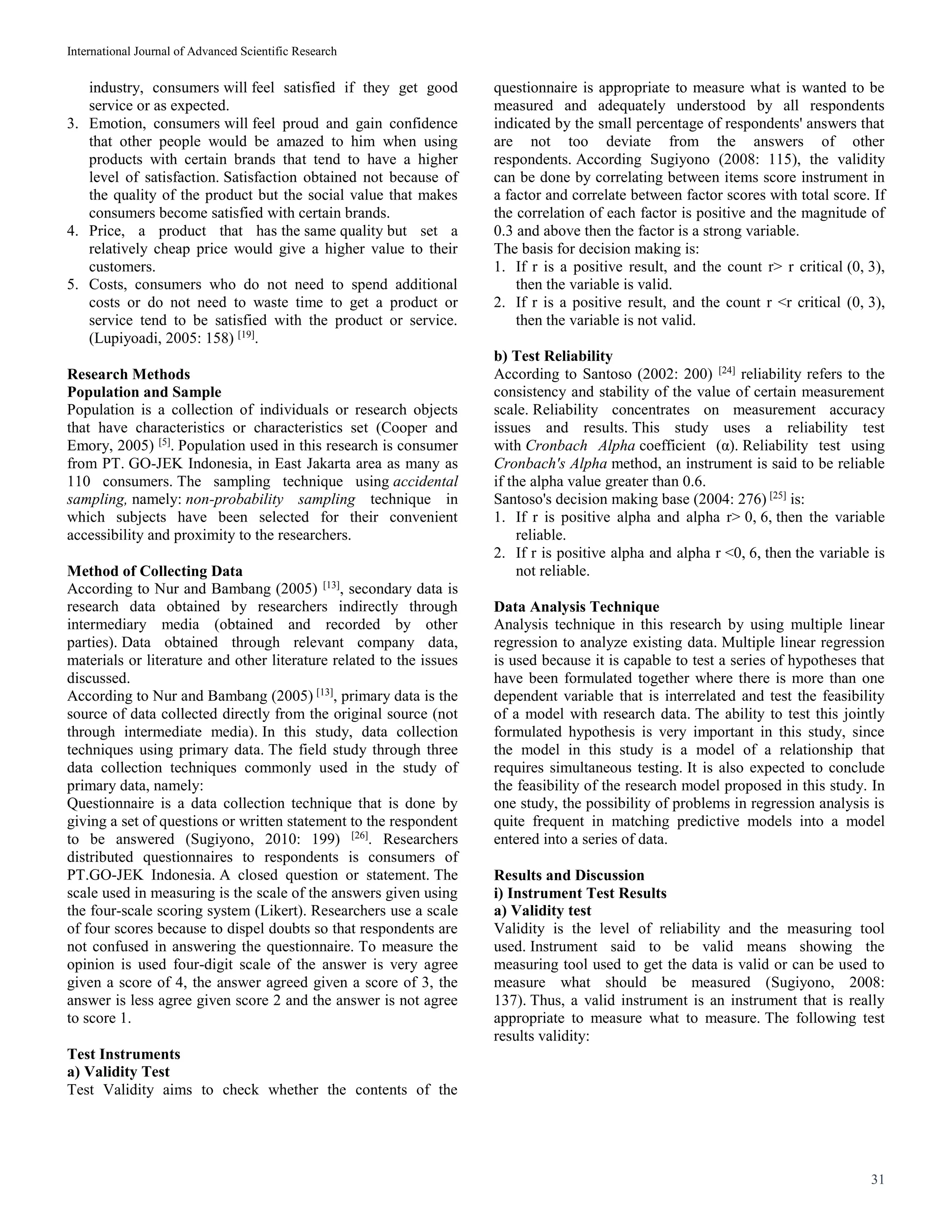 International Journal of Advanced Scientific Research
31
industry, consumers will feel satisfied if they get good
service or as expected.
3. Emotion, consumers will feel proud and gain confidence
that other people would be amazed to him when using
products with certain brands that tend to have a higher
level of satisfaction. Satisfaction obtained not because of
the quality of the product but the social value that makes
consumers become satisfied with certain brands.
4. Price, a product that has the same quality but set a
relatively cheap price would give a higher value to their
customers.
5. Costs, consumers who do not need to spend additional
costs or do not need to waste time to get a product or
service tend to be satisfied with the product or service.
(Lupiyoadi, 2005: 158) [19]
.
Research Methods
Population and Sample
Population is a collection of individuals or research objects
that have characteristics or characteristics set (Cooper and
Emory, 2005) [5]
. Population used in this research is consumer
from PT. GO-JEK Indonesia, in East Jakarta area as many as
110 consumers. The sampling technique using accidental
sampling, namely: non-probability sampling technique in
which subjects have been selected for their convenient
accessibility and proximity to the researchers.
Method of Collecting Data
According to Nur and Bambang (2005) [13]
, secondary data is
research data obtained by researchers indirectly through
intermediary media (obtained and recorded by other
parties). Data obtained through relevant company data,
materials or literature and other literature related to the issues
discussed.
According to Nur and Bambang (2005) [13]
, primary data is the
source of data collected directly from the original source (not
through intermediate media). In this study, data collection
techniques using primary data. The field study through three
data collection techniques commonly used in the study of
primary data, namely:
Questionnaire is a data collection technique that is done by
giving a set of questions or written statement to the respondent
to be answered (Sugiyono, 2010: 199) [26]
. Researchers
distributed questionnaires to respondents is consumers of
PT.GO-JEK Indonesia. A closed question or statement. The
scale used in measuring is the scale of the answers given using
the four-scale scoring system (Likert). Researchers use a scale
of four scores because to dispel doubts so that respondents are
not confused in answering the questionnaire. To measure the
opinion is used four-digit scale of the answer is very agree
given a score of 4, the answer agreed given a score of 3, the
answer is less agree given score 2 and the answer is not agree
to score 1.
Test Instruments
a) Validity Test
Test Validity aims to check whether the contents of the
questionnaire is appropriate to measure what is wanted to be
measured and adequately understood by all respondents
indicated by the small percentage of respondents' answers that
are not too deviate from the answers of other
respondents. According Sugiyono (2008: 115), the validity
can be done by correlating between items score instrument in
a factor and correlate between factor scores with total score. If
the correlation of each factor is positive and the magnitude of
0.3 and above then the factor is a strong variable.
The basis for decision making is:
1. If r is a positive result, and the count r> r critical (0, 3),
then the variable is valid.
2. If r is a positive result, and the count r <r critical (0, 3),
then the variable is not valid.
b) Test Reliability
According to Santoso (2002: 200) [24]
reliability refers to the
consistency and stability of the value of certain measurement
scale. Reliability concentrates on measurement accuracy
issues and results. This study uses a reliability test
with Cronbach Alpha coefficient (α). Reliability test using
Cronbach's Alpha method, an instrument is said to be reliable
if the alpha value greater than 0.6.
Santoso's decision making base (2004: 276) [25]
is:
1. If r is positive alpha and alpha r> 0, 6, then the variable
reliable.
2. If r is positive alpha and alpha r <0, 6, then the variable is
not reliable.
Data Analysis Technique
Analysis technique in this research by using multiple linear
regression to analyze existing data. Multiple linear regression
is used because it is capable to test a series of hypotheses that
have been formulated together where there is more than one
dependent variable that is interrelated and test the feasibility
of a model with research data. The ability to test this jointly
formulated hypothesis is very important in this study, since
the model in this study is a model of a relationship that
requires simultaneous testing. It is also expected to conclude
the feasibility of the research model proposed in this study. In
one study, the possibility of problems in regression analysis is
quite frequent in matching predictive models into a model
entered into a series of data.
Results and Discussion
i) Instrument Test Results
a) Validity test
Validity is the level of reliability and the measuring tool
used. Instrument said to be valid means showing the
measuring tool used to get the data is valid or can be used to
measure what should be measured (Sugiyono, 2008:
137). Thus, a valid instrument is an instrument that is really
appropriate to measure what to measure. The following test
results validity:
 