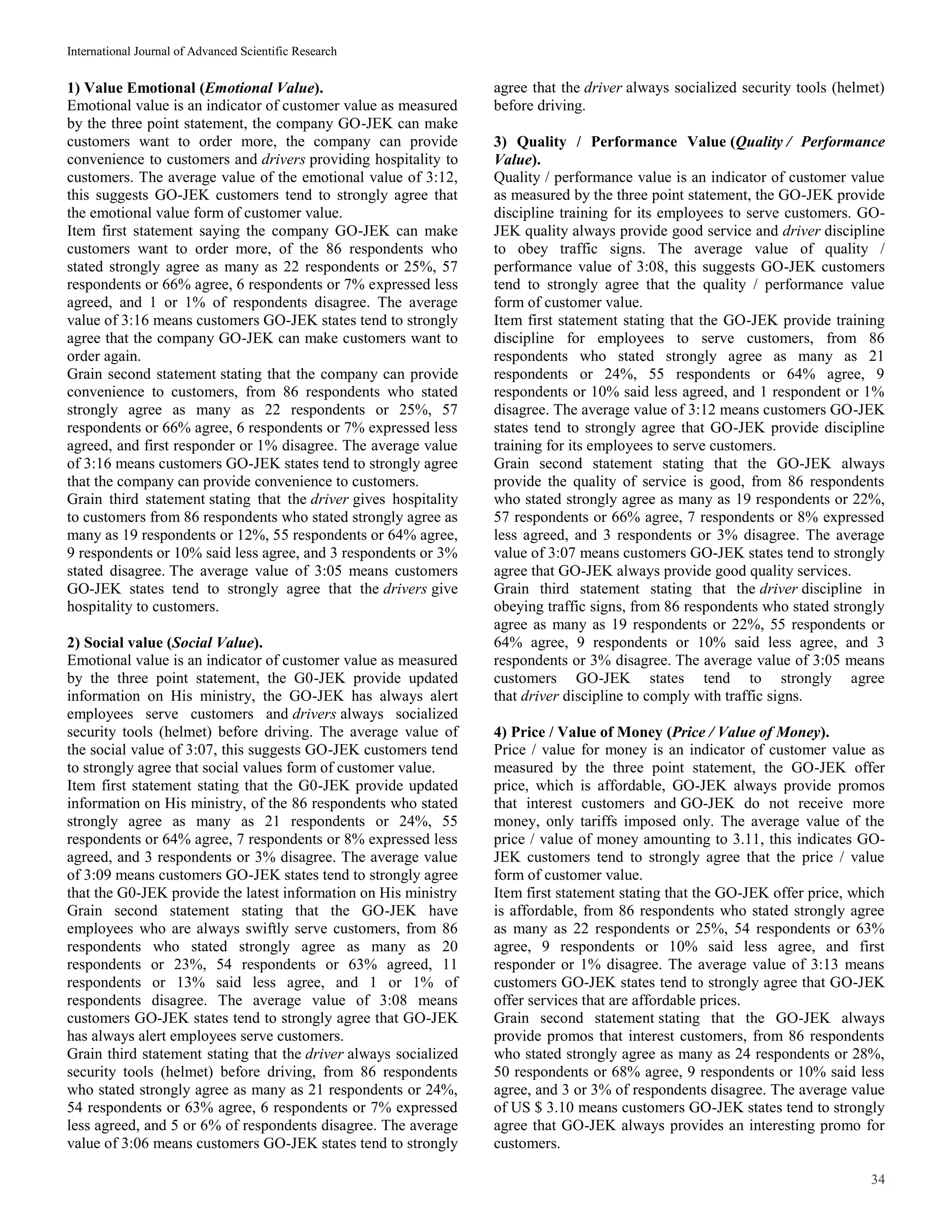 International Journal of Advanced Scientific Research
34
1) Value Emotional (Emotional Value).
Emotional value is an indicator of customer value as measured
by the three point statement, the company GO-JEK can make
customers want to order more, the company can provide
convenience to customers and drivers providing hospitality to
customers. The average value of the emotional value of 3:12,
this suggests GO-JEK customers tend to strongly agree that
the emotional value form of customer value.
Item first statement saying the company GO-JEK can make
customers want to order more, of the 86 respondents who
stated strongly agree as many as 22 respondents or 25%, 57
respondents or 66% agree, 6 respondents or 7% expressed less
agreed, and 1 or 1% of respondents disagree. The average
value of 3:16 means customers GO-JEK states tend to strongly
agree that the company GO-JEK can make customers want to
order again.
Grain second statement stating that the company can provide
convenience to customers, from 86 respondents who stated
strongly agree as many as 22 respondents or 25%, 57
respondents or 66% agree, 6 respondents or 7% expressed less
agreed, and first responder or 1% disagree. The average value
of 3:16 means customers GO-JEK states tend to strongly agree
that the company can provide convenience to customers.
Grain third statement stating that the driver gives hospitality
to customers from 86 respondents who stated strongly agree as
many as 19 respondents or 12%, 55 respondents or 64% agree,
9 respondents or 10% said less agree, and 3 respondents or 3%
stated disagree. The average value of 3:05 means customers
GO-JEK states tend to strongly agree that the drivers give
hospitality to customers.
2) Social value (Social Value).
Emotional value is an indicator of customer value as measured
by the three point statement, the G0-JEK provide updated
information on His ministry, the GO-JEK has always alert
employees serve customers and drivers always socialized
security tools (helmet) before driving. The average value of
the social value of 3:07, this suggests GO-JEK customers tend
to strongly agree that social values form of customer value.
Item first statement stating that the G0-JEK provide updated
information on His ministry, of the 86 respondents who stated
strongly agree as many as 21 respondents or 24%, 55
respondents or 64% agree, 7 respondents or 8% expressed less
agreed, and 3 respondents or 3% disagree. The average value
of 3:09 means customers GO-JEK states tend to strongly agree
that the G0-JEK provide the latest information on His ministry
Grain second statement stating that the GO-JEK have
employees who are always swiftly serve customers, from 86
respondents who stated strongly agree as many as 20
respondents or 23%, 54 respondents or 63% agreed, 11
respondents or 13% said less agree, and 1 or 1% of
respondents disagree. The average value of 3:08 means
customers GO-JEK states tend to strongly agree that GO-JEK
has always alert employees serve customers.
Grain third statement stating that the driver always socialized
security tools (helmet) before driving, from 86 respondents
who stated strongly agree as many as 21 respondents or 24%,
54 respondents or 63% agree, 6 respondents or 7% expressed
less agreed, and 5 or 6% of respondents disagree. The average
value of 3:06 means customers GO-JEK states tend to strongly
agree that the driver always socialized security tools (helmet)
before driving.
3) Quality / Performance Value (Quality / Performance
Value).
Quality / performance value is an indicator of customer value
as measured by the three point statement, the GO-JEK provide
discipline training for its employees to serve customers. GO-
JEK quality always provide good service and driver discipline
to obey traffic signs. The average value of quality /
performance value of 3:08, this suggests GO-JEK customers
tend to strongly agree that the quality / performance value
form of customer value.
Item first statement stating that the GO-JEK provide training
discipline for employees to serve customers, from 86
respondents who stated strongly agree as many as 21
respondents or 24%, 55 respondents or 64% agree, 9
respondents or 10% said less agreed, and 1 respondent or 1%
disagree. The average value of 3:12 means customers GO-JEK
states tend to strongly agree that GO-JEK provide discipline
training for its employees to serve customers.
Grain second statement stating that the GO-JEK always
provide the quality of service is good, from 86 respondents
who stated strongly agree as many as 19 respondents or 22%,
57 respondents or 66% agree, 7 respondents or 8% expressed
less agreed, and 3 respondents or 3% disagree. The average
value of 3:07 means customers GO-JEK states tend to strongly
agree that GO-JEK always provide good quality services.
Grain third statement stating that the driver discipline in
obeying traffic signs, from 86 respondents who stated strongly
agree as many as 19 respondents or 22%, 55 respondents or
64% agree, 9 respondents or 10% said less agree, and 3
respondents or 3% disagree. The average value of 3:05 means
customers GO-JEK states tend to strongly agree
that driver discipline to comply with traffic signs.
4) Price / Value of Money (Price / Value of Money).
Price / value for money is an indicator of customer value as
measured by the three point statement, the GO-JEK offer
price, which is affordable, GO-JEK always provide promos
that interest customers and GO-JEK do not receive more
money, only tariffs imposed only. The average value of the
price / value of money amounting to 3.11, this indicates GO-
JEK customers tend to strongly agree that the price / value
form of customer value.
Item first statement stating that the GO-JEK offer price, which
is affordable, from 86 respondents who stated strongly agree
as many as 22 respondents or 25%, 54 respondents or 63%
agree, 9 respondents or 10% said less agree, and first
responder or 1% disagree. The average value of 3:13 means
customers GO-JEK states tend to strongly agree that GO-JEK
offer services that are affordable prices.
Grain second statement stating that the GO-JEK always
provide promos that interest customers, from 86 respondents
who stated strongly agree as many as 24 respondents or 28%,
50 respondents or 68% agree, 9 respondents or 10% said less
agree, and 3 or 3% of respondents disagree. The average value
of US $ 3.10 means customers GO-JEK states tend to strongly
agree that GO-JEK always provides an interesting promo for
customers.
 