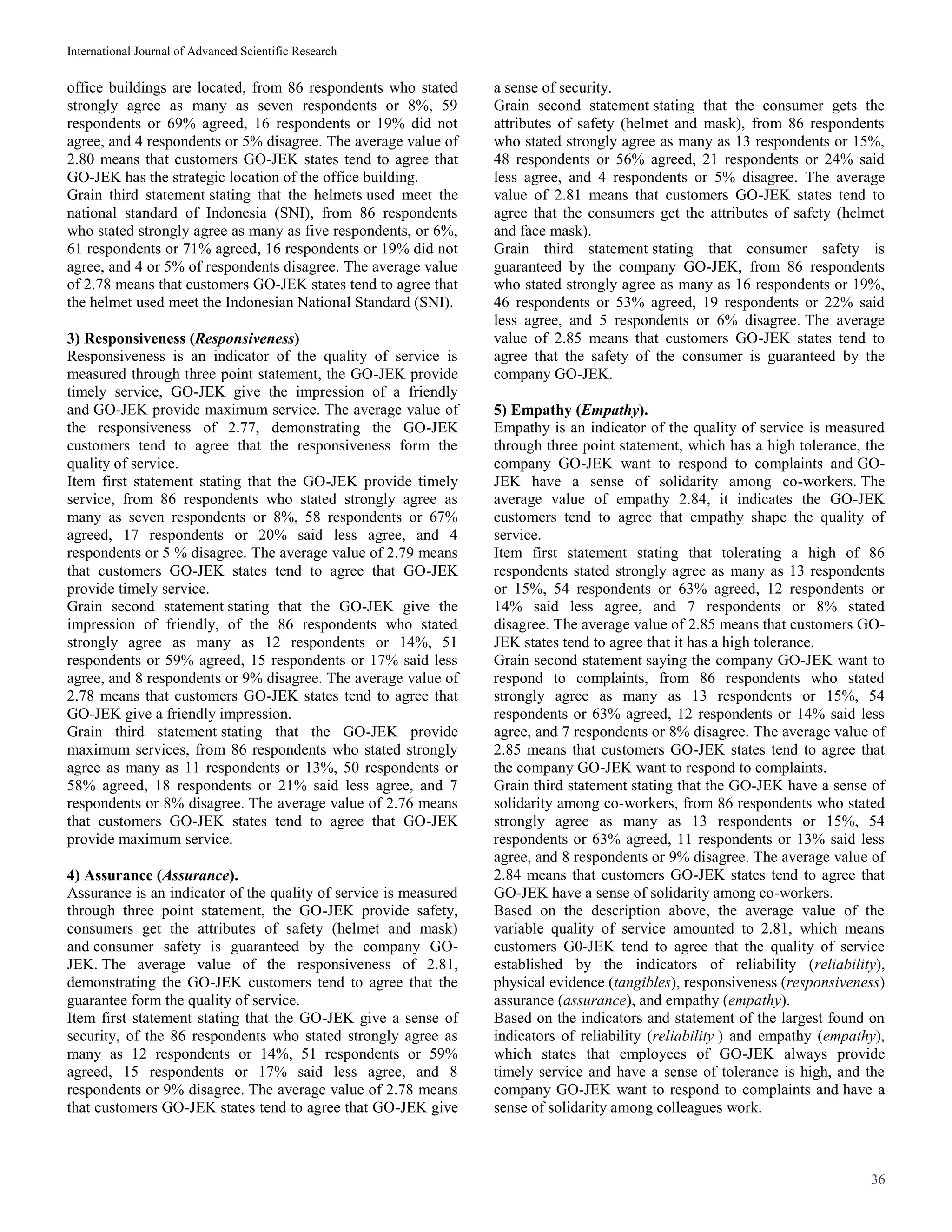 International Journal of Advanced Scientific Research
36
office buildings are located, from 86 respondents who stated
strongly agree as many as seven respondents or 8%, 59
respondents or 69% agreed, 16 respondents or 19% did not
agree, and 4 respondents or 5% disagree. The average value of
2.80 means that customers GO-JEK states tend to agree that
GO-JEK has the strategic location of the office building.
Grain third statement stating that the helmets used meet the
national standard of Indonesia (SNI), from 86 respondents
who stated strongly agree as many as five respondents, or 6%,
61 respondents or 71% agreed, 16 respondents or 19% did not
agree, and 4 or 5% of respondents disagree. The average value
of 2.78 means that customers GO-JEK states tend to agree that
the helmet used meet the Indonesian National Standard (SNI).
3) Responsiveness (Responsiveness)
Responsiveness is an indicator of the quality of service is
measured through three point statement, the GO-JEK provide
timely service, GO-JEK give the impression of a friendly
and GO-JEK provide maximum service. The average value of
the responsiveness of 2.77, demonstrating the GO-JEK
customers tend to agree that the responsiveness form the
quality of service.
Item first statement stating that the GO-JEK provide timely
service, from 86 respondents who stated strongly agree as
many as seven respondents or 8%, 58 respondents or 67%
agreed, 17 respondents or 20% said less agree, and 4
respondents or 5 % disagree. The average value of 2.79 means
that customers GO-JEK states tend to agree that GO-JEK
provide timely service.
Grain second statement stating that the GO-JEK give the
impression of friendly, of the 86 respondents who stated
strongly agree as many as 12 respondents or 14%, 51
respondents or 59% agreed, 15 respondents or 17% said less
agree, and 8 respondents or 9% disagree. The average value of
2.78 means that customers GO-JEK states tend to agree that
GO-JEK give a friendly impression.
Grain third statement stating that the GO-JEK provide
maximum services, from 86 respondents who stated strongly
agree as many as 11 respondents or 13%, 50 respondents or
58% agreed, 18 respondents or 21% said less agree, and 7
respondents or 8% disagree. The average value of 2.76 means
that customers GO-JEK states tend to agree that GO-JEK
provide maximum service.
4) Assurance (Assurance).
Assurance is an indicator of the quality of service is measured
through three point statement, the GO-JEK provide safety,
consumers get the attributes of safety (helmet and mask)
and consumer safety is guaranteed by the company GO-
JEK. The average value of the responsiveness of 2.81,
demonstrating the GO-JEK customers tend to agree that the
guarantee form the quality of service.
Item first statement stating that the GO-JEK give a sense of
security, of the 86 respondents who stated strongly agree as
many as 12 respondents or 14%, 51 respondents or 59%
agreed, 15 respondents or 17% said less agree, and 8
respondents or 9% disagree. The average value of 2.78 means
that customers GO-JEK states tend to agree that GO-JEK give
a sense of security.
Grain second statement stating that the consumer gets the
attributes of safety (helmet and mask), from 86 respondents
who stated strongly agree as many as 13 respondents or 15%,
48 respondents or 56% agreed, 21 respondents or 24% said
less agree, and 4 respondents or 5% disagree. The average
value of 2.81 means that customers GO-JEK states tend to
agree that the consumers get the attributes of safety (helmet
and face mask).
Grain third statement stating that consumer safety is
guaranteed by the company GO-JEK, from 86 respondents
who stated strongly agree as many as 16 respondents or 19%,
46 respondents or 53% agreed, 19 respondents or 22% said
less agree, and 5 respondents or 6% disagree. The average
value of 2.85 means that customers GO-JEK states tend to
agree that the safety of the consumer is guaranteed by the
company GO-JEK.
5) Empathy (Empathy).
Empathy is an indicator of the quality of service is measured
through three point statement, which has a high tolerance, the
company GO-JEK want to respond to complaints and GO-
JEK have a sense of solidarity among co-workers. The
average value of empathy 2.84, it indicates the GO-JEK
customers tend to agree that empathy shape the quality of
service.
Item first statement stating that tolerating a high of 86
respondents stated strongly agree as many as 13 respondents
or 15%, 54 respondents or 63% agreed, 12 respondents or
14% said less agree, and 7 respondents or 8% stated
disagree. The average value of 2.85 means that customers GO-
JEK states tend to agree that it has a high tolerance.
Grain second statement saying the company GO-JEK want to
respond to complaints, from 86 respondents who stated
strongly agree as many as 13 respondents or 15%, 54
respondents or 63% agreed, 12 respondents or 14% said less
agree, and 7 respondents or 8% disagree. The average value of
2.85 means that customers GO-JEK states tend to agree that
the company GO-JEK want to respond to complaints.
Grain third statement stating that the GO-JEK have a sense of
solidarity among co-workers, from 86 respondents who stated
strongly agree as many as 13 respondents or 15%, 54
respondents or 63% agreed, 11 respondents or 13% said less
agree, and 8 respondents or 9% disagree. The average value of
2.84 means that customers GO-JEK states tend to agree that
GO-JEK have a sense of solidarity among co-workers.
Based on the description above, the average value of the
variable quality of service amounted to 2.81, which means
customers G0-JEK tend to agree that the quality of service
established by the indicators of reliability (reliability),
physical evidence (tangibles), responsiveness (responsiveness)
assurance (assurance), and empathy (empathy).
Based on the indicators and statement of the largest found on
indicators of reliability (reliability ) and empathy (empathy),
which states that employees of GO-JEK always provide
timely service and have a sense of tolerance is high, and the
company GO-JEK want to respond to complaints and have a
sense of solidarity among colleagues work.
 
