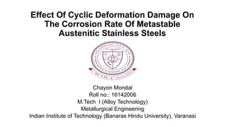 Effect Of Cyclic Deformation Damage On
The Corrosion Rate Of Metastable
Austenitic Stainless Steels
Chayon Mondal
Roll no.: 16142006
M.Tech I (Alloy Technology)
Metallurgical Engineering
Indian Institute of Technology (Banaras Hindu University), Varanasi
 