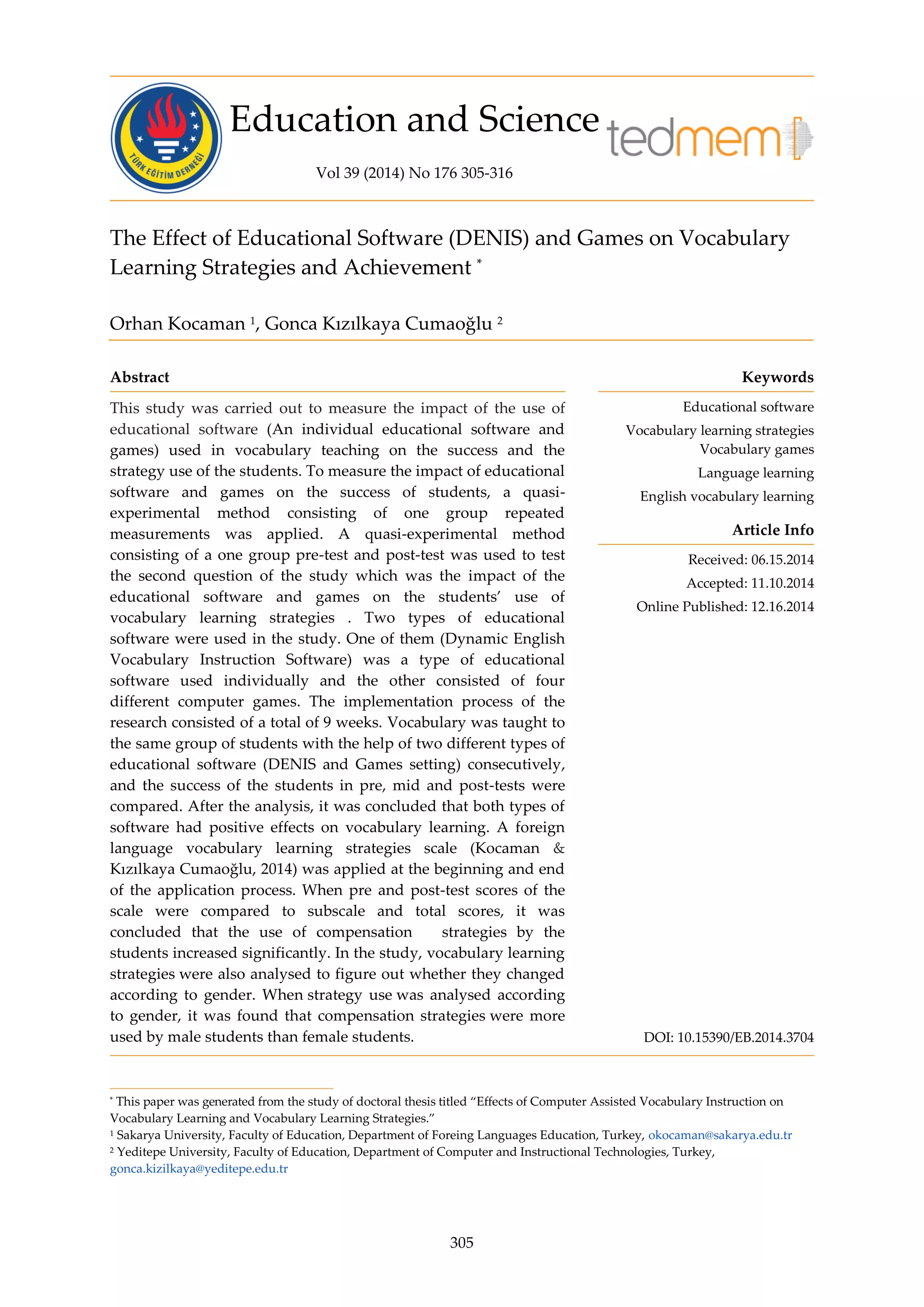 Education and Science
Vol 39 (2014) No 176 305-316
305
The Effect of Educational Software (DENIS) and Games on Vocabulary
Learning Strategies and Achievement *
Orhan Kocaman 1
, Gonca Kızılkaya Cumaoğlu 2
Abstract Keywords
This study was carried out to measure the impact of the use of
educational software (An individual educational software and
games) used in vocabulary teaching on the success and the
strategy use of the students. To measure the impact of educational
software and games on the success of students, a quasi-
experimental method consisting of one group repeated
measurements was applied. A quasi-experimental method
consisting of a one group pre-test and post-test was used to test
the second question of the study which was the impact of the
educational software and games on the students’ use of
vocabulary learning strategies . Two types of educational
software were used in the study. One of them (Dynamic English
Vocabulary Instruction Software) was a type of educational
software used individually and the other consisted of four
different computer games. The implementation process of the
research consisted of a total of 9 weeks. Vocabulary was taught to
the same group of students with the help of two different types of
educational software (DENIS and Games setting) consecutively,
and the success of the students in pre, mid and post-tests were
compared. After the analysis, it was concluded that both types of
software had positive effects on vocabulary learning. A foreign
language vocabulary learning strategies scale (Kocaman &
Kızılkaya Cumaoğlu, 2014) was applied at the beginning and end
of the application process. When pre and post-test scores of the
scale were compared to subscale and total scores, it was
concluded that the use of compensation strategies by the
students increased significantly. In the study, vocabulary learning
strategies were also analysed to figure out whether they changed
according to gender. When strategy use was analysed according
to gender, it was found that compensation strategies were more
used by male students than female students.
Educational software
Vocabulary learning strategies
Vocabulary games
Language learning
English vocabulary learning
Article Info
Received: 06.15.2014
Accepted: 11.10.2014
Online Published: 12.16.2014
DOI: 10.15390/EB.2014.3704
* This paper was generated from the study of doctoral thesis titled “Effects of Computer Assisted Vocabulary Instruction on
Vocabulary Learning and Vocabulary Learning Strategies.”
1 Sakarya University, Faculty of Education, Department of Foreing Languages Education, Turkey, okocaman@sakarya.edu.tr
2 Yeditepe University, Faculty of Education, Department of Computer and Instructional Technologies, Turkey,
gonca.kizilkaya@yeditepe.edu.tr
 