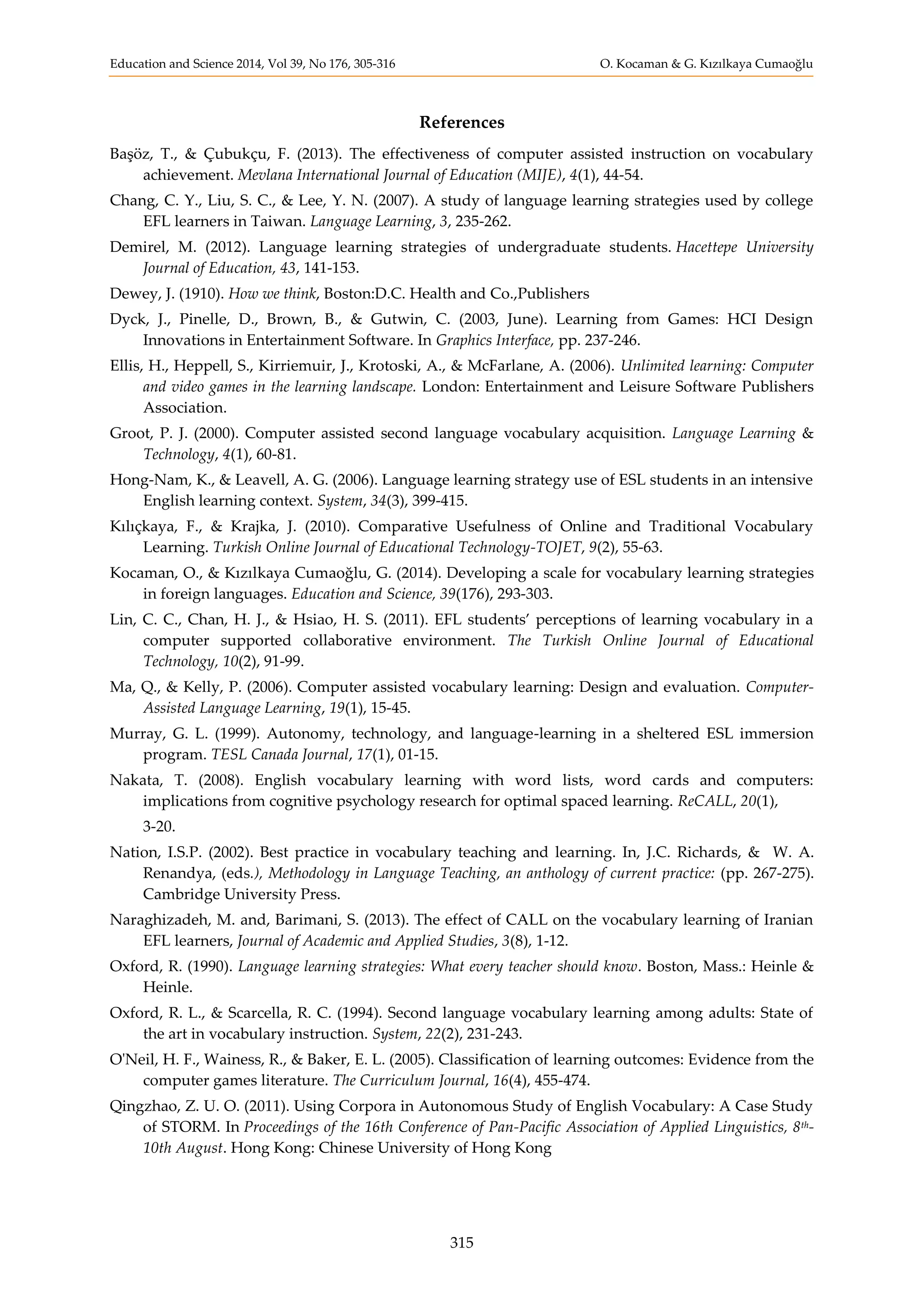 Education and Science 2014, Vol 39, No 176, 305-316 O. Kocaman & G. Kızılkaya Cumaoğlu
315
References
Başöz, T., & Çubukçu, F. (2013). The effectiveness of computer assisted instruction on vocabulary
achievement. Mevlana International Journal of Education (MIJE), 4(1), 44-54.
Chang, C. Y., Liu, S. C., & Lee, Y. N. (2007). A study of language learning strategies used by college
EFL learners in Taiwan. Language Learning, 3, 235-262.
Demirel, M. (2012). Language learning strategies of undergraduate students. Hacettepe University
Journal of Education, 43, 141-153.
Dewey, J. (1910). How we think, Boston:D.C. Health and Co.,Publishers
Dyck, J., Pinelle, D., Brown, B., & Gutwin, C. (2003, June). Learning from Games: HCI Design
Innovations in Entertainment Software. In Graphics Interface, pp. 237-246.
Ellis, H., Heppell, S., Kirriemuir, J., Krotoski, A., & McFarlane, A. (2006). Unlimited learning: Computer
and video games in the learning landscape. London: Entertainment and Leisure Software Publishers
Association.
Groot, P. J. (2000). Computer assisted second language vocabulary acquisition. Language Learning &
Technology, 4(1), 60-81.
Hong-Nam, K., & Leavell, A. G. (2006). Language learning strategy use of ESL students in an intensive
English learning context. System, 34(3), 399-415.
Kılıçkaya, F., & Krajka, J. (2010). Comparative Usefulness of Online and Traditional Vocabulary
Learning. Turkish Online Journal of Educational Technology-TOJET, 9(2), 55-63.
Kocaman, O., & Kızılkaya Cumaoğlu, G. (2014). Developing a scale for vocabulary learning strategies
in foreign languages. Education and Science, 39(176), 293-303.
Lin, C. C., Chan, H. J., & Hsiao, H. S. (2011). EFL students’ perceptions of learning vocabulary in a
computer supported collaborative environment. The Turkish Online Journal of Educational
Technology, 10(2), 91-99.
Ma, Q., & Kelly, P. (2006). Computer assisted vocabulary learning: Design and evaluation. Computer-
Assisted Language Learning, 19(1), 15-45.
Murray, G. L. (1999). Autonomy, technology, and language-learning in a sheltered ESL immersion
program. TESL Canada Journal, 17(1), 01-15.
Nakata, T. (2008). English vocabulary learning with word lists, word cards and computers:
implications from cognitive psychology research for optimal spaced learning. ReCALL, 20(1),
3-20.
Nation, I.S.P. (2002). Best practice in vocabulary teaching and learning. In, J.C. Richards, & W. A.
Renandya, (eds.), Methodology in Language Teaching, an anthology of current practice: (pp. 267-275).
Cambridge University Press.
Naraghizadeh, M. and, Barimani, S. (2013). The effect of CALL on the vocabulary learning of Iranian
EFL learners, Journal of Academic and Applied Studies, 3(8), 1-12.
Oxford, R. (1990). Language learning strategies: What every teacher should know. Boston, Mass.: Heinle &
Heinle.
Oxford, R. L., & Scarcella, R. C. (1994). Second language vocabulary learning among adults: State of
the art in vocabulary instruction. System, 22(2), 231-243.
O'Neil, H. F., Wainess, R., & Baker, E. L. (2005). Classification of learning outcomes: Evidence from the
computer games literature. The Curriculum Journal, 16(4), 455-474.
Qingzhao, Z. U. O. (2011). Using Corpora in Autonomous Study of English Vocabulary: A Case Study
of STORM. In Proceedings of the 16th Conference of Pan-Pacific Association of Applied Linguistics, 8th-
10th August. Hong Kong: Chinese University of Hong Kong
 