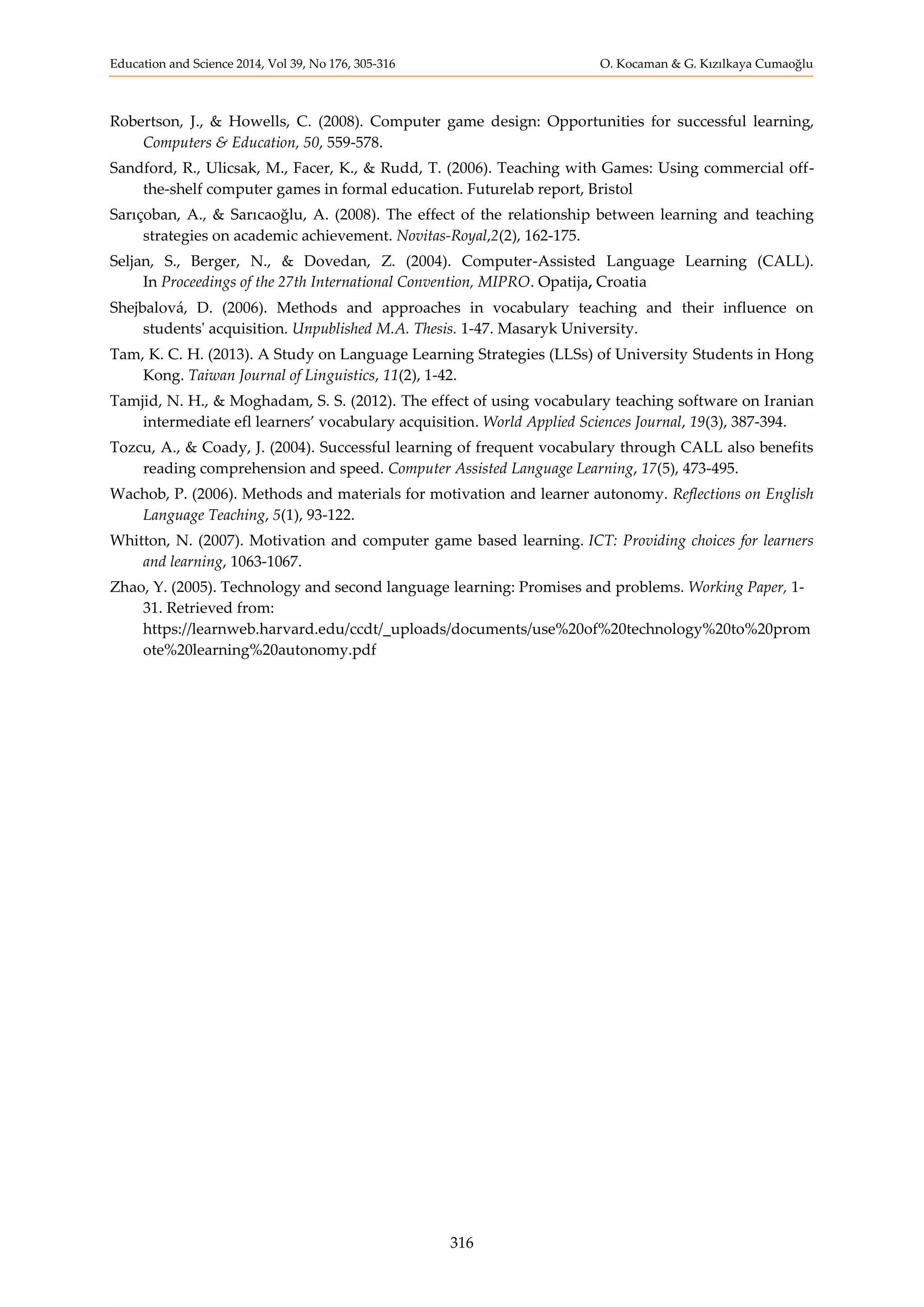 Education and Science 2014, Vol 39, No 176, 305-316 O. Kocaman & G. Kızılkaya Cumaoğlu
316
Robertson, J., & Howells, C. (2008). Computer game design: Opportunities for successful learning,
Computers & Education, 50, 559-578.
Sandford, R., Ulicsak, M., Facer, K., & Rudd, T. (2006). Teaching with Games: Using commercial off-
the-shelf computer games in formal education. Futurelab report, Bristol
Sarıçoban, A., & Sarıcaoğlu, A. (2008). The effect of the relationship between learning and teaching
strategies on academic achievement. Novitas-Royal,2(2), 162-175.
Seljan, S., Berger, N., & Dovedan, Z. (2004). Computer-Assisted Language Learning (CALL).
In Proceedings of the 27th International Convention, MIPRO. Opatija, Croatia
Shejbalová, D. (2006). Methods and approaches in vocabulary teaching and their influence on
students' acquisition. Unpublished M.A. Thesis. 1-47. Masaryk University.
Tam, K. C. H. (2013). A Study on Language Learning Strategies (LLSs) of University Students in Hong
Kong. Taiwan Journal of Linguistics, 11(2), 1-42.
Tamjid, N. H., & Moghadam, S. S. (2012). The effect of using vocabulary teaching software on Iranian
intermediate efl learners’ vocabulary acquisition. World Applied Sciences Journal, 19(3), 387-394.
Tozcu, A., & Coady, J. (2004). Successful learning of frequent vocabulary through CALL also benefits
reading comprehension and speed. Computer Assisted Language Learning, 17(5), 473-495.
Wachob, P. (2006). Methods and materials for motivation and learner autonomy. Reflections on English
Language Teaching, 5(1), 93-122.
Whitton, N. (2007). Motivation and computer game based learning. ICT: Providing choices for learners
and learning, 1063-1067.
Zhao, Y. (2005). Technology and second language learning: Promises and problems. Working Paper, 1-
31. Retrieved from:
https://learnweb.harvard.edu/ccdt/_uploads/documents/use%20of%20technology%20to%20prom
ote%20learning%20autonomy.pdf
 