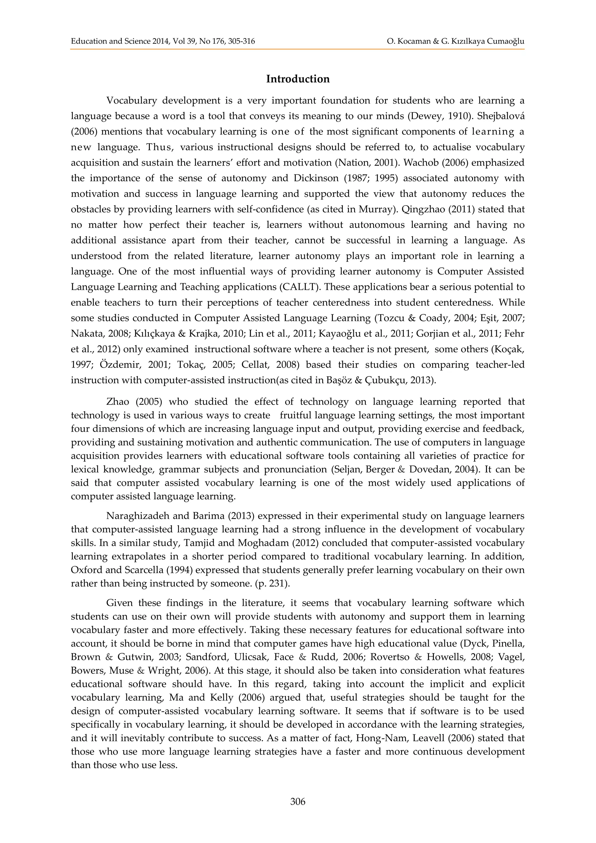 Education and Science 2014, Vol 39, No 176, 305-316 O. Kocaman & G. Kızılkaya Cumaoğlu
306
Introduction
Vocabulary development is a very important foundation for students who are learning a
language because a word is a tool that conveys its meaning to our minds (Dewey, 1910). Shejbalová
(2006) mentions that vocabulary learning is one of the most significant components of learning a
new language. Thus, various instructional designs should be referred to, to actualise vocabulary
acquisition and sustain the learners’ effort and motivation (Nation, 2001). Wachob (2006) emphasized
the importance of the sense of autonomy and Dickinson (1987; 1995) associated autonomy with
motivation and success in language learning and supported the view that autonomy reduces the
obstacles by providing learners with self-confidence (as cited in Murray). Qingzhao (2011) stated that
no matter how perfect their teacher is, learners without autonomous learning and having no
additional assistance apart from their teacher, cannot be successful in learning a language. As
understood from the related literature, learner autonomy plays an important role in learning a
language. One of the most influential ways of providing learner autonomy is Computer Assisted
Language Learning and Teaching applications (CALLT). These applications bear a serious potential to
enable teachers to turn their perceptions of teacher centeredness into student centeredness. While
some studies conducted in Computer Assisted Language Learning (Tozcu & Coady, 2004; Eşit, 2007;
Nakata, 2008; Kılıçkaya & Krajka, 2010; Lin et al., 2011; Kayaoğlu et al., 2011; Gorjian et al., 2011; Fehr
et al., 2012) only examined instructional software where a teacher is not present, some others (Koçak,
1997; Özdemir, 2001; Tokaç, 2005; Cellat, 2008) based their studies on comparing teacher-led
instruction with computer-assisted instruction(as cited in Başöz & Çubukçu, 2013).
Zhao (2005) who studied the effect of technology on language learning reported that
technology is used in various ways to create fruitful language learning settings, the most important
four dimensions of which are increasing language input and output, providing exercise and feedback,
providing and sustaining motivation and authentic communication. The use of computers in language
acquisition provides learners with educational software tools containing all varieties of practice for
lexical knowledge, grammar subjects and pronunciation (Seljan, Berger & Dovedan, 2004). It can be
said that computer assisted vocabulary learning is one of the most widely used applications of
computer assisted language learning.
Naraghizadeh and Barima (2013) expressed in their experimental study on language learners
that computer-assisted language learning had a strong influence in the development of vocabulary
skills. In a similar study, Tamjid and Moghadam (2012) concluded that computer-assisted vocabulary
learning extrapolates in a shorter period compared to traditional vocabulary learning. In addition,
Oxford and Scarcella (1994) expressed that students generally prefer learning vocabulary on their own
rather than being instructed by someone. (p. 231).
Given these findings in the literature, it seems that vocabulary learning software which
students can use on their own will provide students with autonomy and support them in learning
vocabulary faster and more effectively. Taking these necessary features for educational software into
account, it should be borne in mind that computer games have high educational value (Dyck, Pinella,
Brown & Gutwin, 2003; Sandford, Ulicsak, Face & Rudd, 2006; Rovertso & Howells, 2008; Vagel,
Bowers, Muse & Wright, 2006). At this stage, it should also be taken into consideration what features
educational software should have. In this regard, taking into account the implicit and explicit
vocabulary learning, Ma and Kelly (2006) argued that, useful strategies should be taught for the
design of computer-assisted vocabulary learning software. It seems that if software is to be used
specifically in vocabulary learning, it should be developed in accordance with the learning strategies,
and it will inevitably contribute to success. As a matter of fact, Hong-Nam, Leavell (2006) stated that
those who use more language learning strategies have a faster and more continuous development
than those who use less.
 