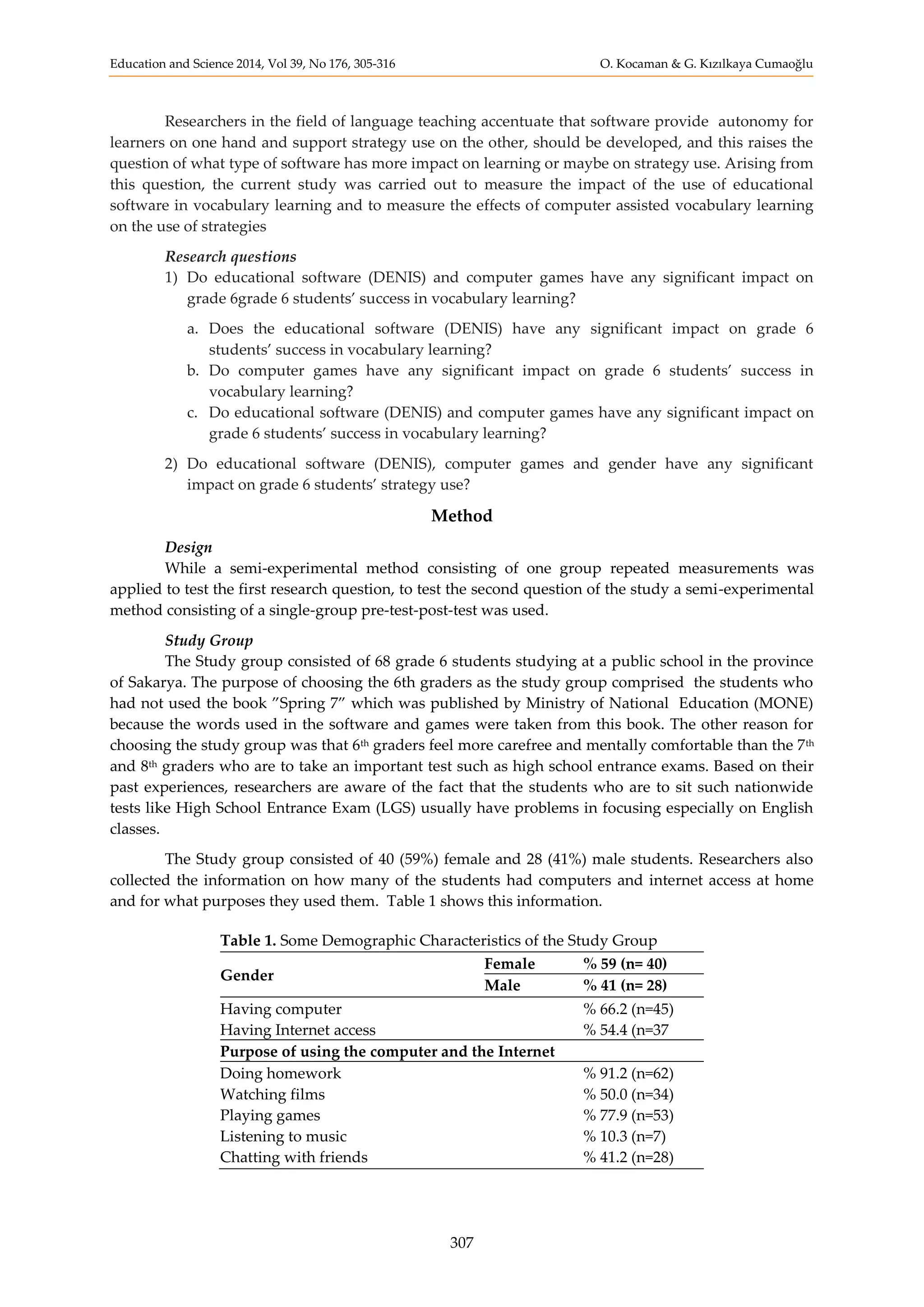 Education and Science 2014, Vol 39, No 176, 305-316 O. Kocaman & G. Kızılkaya Cumaoğlu
307
Researchers in the field of language teaching accentuate that software provide autonomy for
learners on one hand and support strategy use on the other, should be developed, and this raises the
question of what type of software has more impact on learning or maybe on strategy use. Arising from
this question, the current study was carried out to measure the impact of the use of educational
software in vocabulary learning and to measure the effects of computer assisted vocabulary learning
on the use of strategies
Research questions
1) Do educational software (DENIS) and computer games have any significant impact on
grade 6grade 6 students’ success in vocabulary learning?
a. Does the educational software (DENIS) have any significant impact on grade 6
students’ success in vocabulary learning?
b. Do computer games have any significant impact on grade 6 students’ success in
vocabulary learning?
c. Do educational software (DENIS) and computer games have any significant impact on
grade 6 students’ success in vocabulary learning?
2) Do educational software (DENIS), computer games and gender have any significant
impact on grade 6 students’ strategy use?
Method
Design
While a semi-experimental method consisting of one group repeated measurements was
applied to test the first research question, to test the second question of the study a semi-experimental
method consisting of a single-group pre-test-post-test was used.
Study Group
The Study group consisted of 68 grade 6 students studying at a public school in the province
of Sakarya. The purpose of choosing the 6th graders as the study group comprised the students who
had not used the book ”Spring 7” which was published by Ministry of National Education (MONE)
because the words used in the software and games were taken from this book. The other reason for
choosing the study group was that 6th graders feel more carefree and mentally comfortable than the 7th
and 8th graders who are to take an important test such as high school entrance exams. Based on their
past experiences, researchers are aware of the fact that the students who are to sit such nationwide
tests like High School Entrance Exam (LGS) usually have problems in focusing especially on English
classes.
The Study group consisted of 40 (59%) female and 28 (41%) male students. Researchers also
collected the information on how many of the students had computers and internet access at home
and for what purposes they used them. Table 1 shows this information.
Table 1. Some Demographic Characteristics of the Study Group
Gender
Female % 59 (n= 40)
Male % 41 (n= 28)
Having computer % 66.2 (n=45)
Having Internet access % 54.4 (n=37
Purpose of using the computer and the Internet
Doing homework % 91.2 (n=62)
Watching films % 50.0 (n=34)
Playing games % 77.9 (n=53)
Listening to music % 10.3 (n=7)
Chatting with friends % 41.2 (n=28)
 