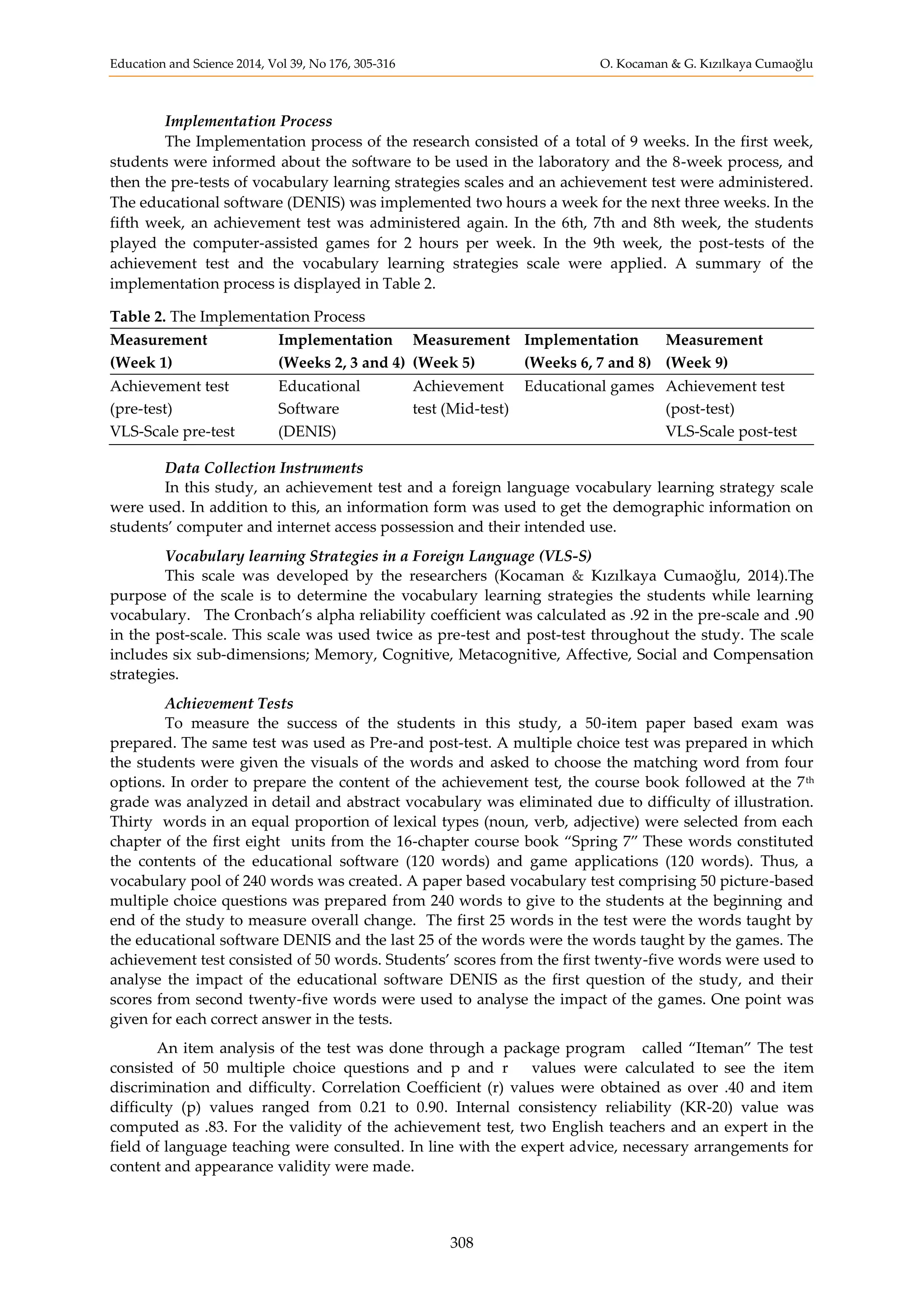 Education and Science 2014, Vol 39, No 176, 305-316 O. Kocaman & G. Kızılkaya Cumaoğlu
308
Implementation Process
The Implementation process of the research consisted of a total of 9 weeks. In the first week,
students were informed about the software to be used in the laboratory and the 8-week process, and
then the pre-tests of vocabulary learning strategies scales and an achievement test were administered.
The educational software (DENIS) was implemented two hours a week for the next three weeks. In the
fifth week, an achievement test was administered again. In the 6th, 7th and 8th week, the students
played the computer-assisted games for 2 hours per week. In the 9th week, the post-tests of the
achievement test and the vocabulary learning strategies scale were applied. A summary of the
implementation process is displayed in Table 2.
Table 2. The Implementation Process
Measurement
(Week 1)
Implementation
(Weeks 2, 3 and 4)
Measurement
(Week 5)
Implementation
(Weeks 6, 7 and 8)
Measurement
(Week 9)
Achievement test
(pre-test)
VLS-Scale pre-test
Educational
Software
(DENIS)
Achievement
test (Mid-test)
Educational games Achievement test
(post-test)
VLS-Scale post-test
Data Collection Instruments
In this study, an achievement test and a foreign language vocabulary learning strategy scale
were used. In addition to this, an information form was used to get the demographic information on
students’ computer and internet access possession and their intended use.
Vocabulary learning Strategies in a Foreign Language (VLS-S)
This scale was developed by the researchers (Kocaman & Kızılkaya Cumaoğlu, 2014).The
purpose of the scale is to determine the vocabulary learning strategies the students while learning
vocabulary. The Cronbach’s alpha reliability coefficient was calculated as .92 in the pre-scale and .90
in the post-scale. This scale was used twice as pre-test and post-test throughout the study. The scale
includes six sub-dimensions; Memory, Cognitive, Metacognitive, Affective, Social and Compensation
strategies.
Achievement Tests
To measure the success of the students in this study, a 50-item paper based exam was
prepared. The same test was used as Pre-and post-test. A multiple choice test was prepared in which
the students were given the visuals of the words and asked to choose the matching word from four
options. In order to prepare the content of the achievement test, the course book followed at the 7th
grade was analyzed in detail and abstract vocabulary was eliminated due to difficulty of illustration.
Thirty words in an equal proportion of lexical types (noun, verb, adjective) were selected from each
chapter of the first eight units from the 16-chapter course book “Spring 7” These words constituted
the contents of the educational software (120 words) and game applications (120 words). Thus, a
vocabulary pool of 240 words was created. A paper based vocabulary test comprising 50 picture-based
multiple choice questions was prepared from 240 words to give to the students at the beginning and
end of the study to measure overall change. The first 25 words in the test were the words taught by
the educational software DENIS and the last 25 of the words were the words taught by the games. The
achievement test consisted of 50 words. Students’ scores from the first twenty-five words were used to
analyse the impact of the educational software DENIS as the first question of the study, and their
scores from second twenty-five words were used to analyse the impact of the games. One point was
given for each correct answer in the tests.
An item analysis of the test was done through a package program called “Iteman” The test
consisted of 50 multiple choice questions and p and r values were calculated to see the item
discrimination and difficulty. Correlation Coefficient (r) values were obtained as over .40 and item
difficulty (p) values ranged from 0.21 to 0.90. Internal consistency reliability (KR-20) value was
computed as .83. For the validity of the achievement test, two English teachers and an expert in the
field of language teaching were consulted. In line with the expert advice, necessary arrangements for
content and appearance validity were made.
 