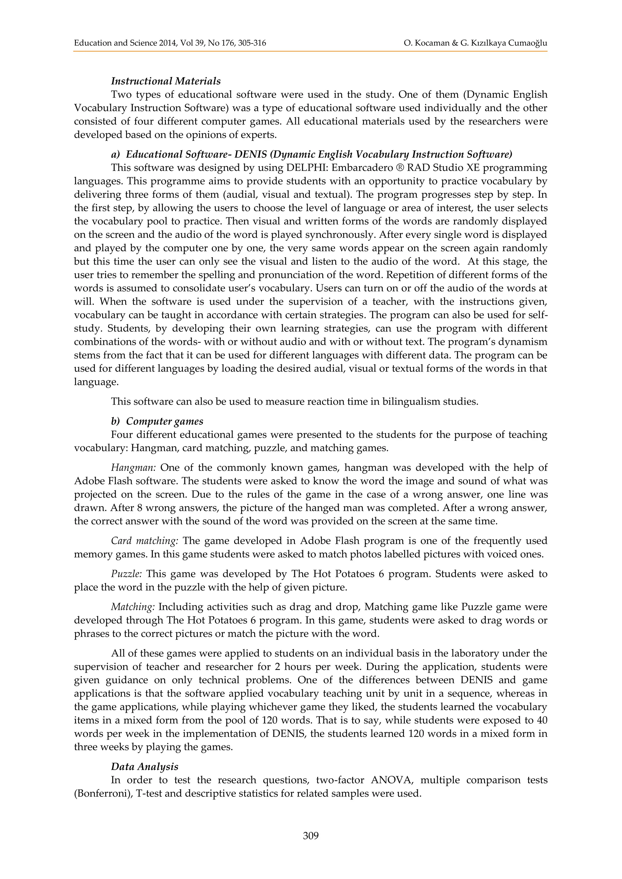 Education and Science 2014, Vol 39, No 176, 305-316 O. Kocaman & G. Kızılkaya Cumaoğlu
309
Instructional Materials
Two types of educational software were used in the study. One of them (Dynamic English
Vocabulary Instruction Software) was a type of educational software used individually and the other
consisted of four different computer games. All educational materials used by the researchers were
developed based on the opinions of experts.
a) Educational Software- DENIS (Dynamic English Vocabulary Instruction Software)
This software was designed by using DELPHI: Embarcadero ® RAD Studio XE programming
languages. This programme aims to provide students with an opportunity to practice vocabulary by
delivering three forms of them (audial, visual and textual). The program progresses step by step. In
the first step, by allowing the users to choose the level of language or area of interest, the user selects
the vocabulary pool to practice. Then visual and written forms of the words are randomly displayed
on the screen and the audio of the word is played synchronously. After every single word is displayed
and played by the computer one by one, the very same words appear on the screen again randomly
but this time the user can only see the visual and listen to the audio of the word. At this stage, the
user tries to remember the spelling and pronunciation of the word. Repetition of different forms of the
words is assumed to consolidate user’s vocabulary. Users can turn on or off the audio of the words at
will. When the software is used under the supervision of a teacher, with the instructions given,
vocabulary can be taught in accordance with certain strategies. The program can also be used for self-
study. Students, by developing their own learning strategies, can use the program with different
combinations of the words- with or without audio and with or without text. The program’s dynamism
stems from the fact that it can be used for different languages with different data. The program can be
used for different languages by loading the desired audial, visual or textual forms of the words in that
language.
This software can also be used to measure reaction time in bilingualism studies.
b) Computer games
Four different educational games were presented to the students for the purpose of teaching
vocabulary: Hangman, card matching, puzzle, and matching games.
Hangman: One of the commonly known games, hangman was developed with the help of
Adobe Flash software. The students were asked to know the word the image and sound of what was
projected on the screen. Due to the rules of the game in the case of a wrong answer, one line was
drawn. After 8 wrong answers, the picture of the hanged man was completed. After a wrong answer,
the correct answer with the sound of the word was provided on the screen at the same time.
Card matching: The game developed in Adobe Flash program is one of the frequently used
memory games. In this game students were asked to match photos labelled pictures with voiced ones.
Puzzle: This game was developed by The Hot Potatoes 6 program. Students were asked to
place the word in the puzzle with the help of given picture.
Matching: Including activities such as drag and drop, Matching game like Puzzle game were
developed through The Hot Potatoes 6 program. In this game, students were asked to drag words or
phrases to the correct pictures or match the picture with the word.
All of these games were applied to students on an individual basis in the laboratory under the
supervision of teacher and researcher for 2 hours per week. During the application, students were
given guidance on only technical problems. One of the differences between DENIS and game
applications is that the software applied vocabulary teaching unit by unit in a sequence, whereas in
the game applications, while playing whichever game they liked, the students learned the vocabulary
items in a mixed form from the pool of 120 words. That is to say, while students were exposed to 40
words per week in the implementation of DENIS, the students learned 120 words in a mixed form in
three weeks by playing the games.
Data Analysis
In order to test the research questions, two-factor ANOVA, multiple comparison tests
(Bonferroni), T-test and descriptive statistics for related samples were used.
 