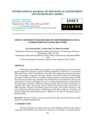 International Journal of Mechanical Engineering and Technology (IJMET), ISSN 0976 –
6340(Print), ISSN 0976 – 6359(Online) Volume 4, Issue 3, May - June (2013) © IAEME
306
EFFECT OF DESIGN PARAMETERS ON THE PERFORMANCE OF A
CLOSED LOOP PULSATING HEAT PIPE
Ch. Sreenivasa Rao1
, Avssks Gupta2
, K. Rama Narasimha3
1
Department of Mechanical Engineering, Madanapalle Institute of Technology and Science,
Madanapalle , India.-517325
2
Department of Mechanical Engineering, JNTU college of Engineering, Hyderabad-500085,
India
3
Centre for Emerging Technologies, Jain University, Bangalore-562112, India.
ABSTRACT
Pulsating heat pipes (PHP) have emerged as very promising passive devices for heat
transfer applications especially suited for thermal management of electronics. A closed loop
PHP made of brass with 1.5 mm ID and 2.5 mm OD with a single loop is tested in the present
work at atmospheric conditions. This paper attempts to describe the effect of working fluid,
heat input, orientation and fill ratio as primary design parameters on the performance of PHP.
The transient and steady state experiments are conducted for various heat loads, fill ratio and
working fluids. Acetone and Propanol are used as working fluids during the experimentation.
The performance quantities of PHP like thermal resistance and heat transfer coefficients are
evaluated. The results showed that Acetone exhibits better heat transfer characteristics of
PHP compared to Propanol. The PHP is tested for horizontal, 300
and 600
orientations. The
results indicate that the performance of PHP changes with different fill ratio, orientation and
heat load. Better heat transfer performance is obtained for zero and 300
orientations and at a
fill ratio of 80%.
Keywords: electronic cooling, closed loop pulsating heat pipe, pressure pulsations, design
parameters and thermal performance.
1. INTRODUCTION
Thermal management of modern electronics is the challenge of the day in the wake of
component miniaturization and attracted the attention of researchers to develop efficient
INTERNATIONAL JOURNAL OF MECHANICAL ENGINEERING
AND TECHNOLOGY (IJMET)
ISSN 0976 – 6340 (Print)
ISSN 0976 – 6359 (Online)
Volume 4, Issue 3, May - June (2013), pp. 306-317
© IAEME: www.iaeme.com/ijmet.asp
Journal Impact Factor (2013): 5.7731 (Calculated by GISI)
www.jifactor.com
IJMET
© I A E M E
 