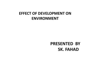 EFFECT OF DEVELOPMENT ON
      ENVIRONMENT




              PRESENTED BY
                 SK. FAHAD
 