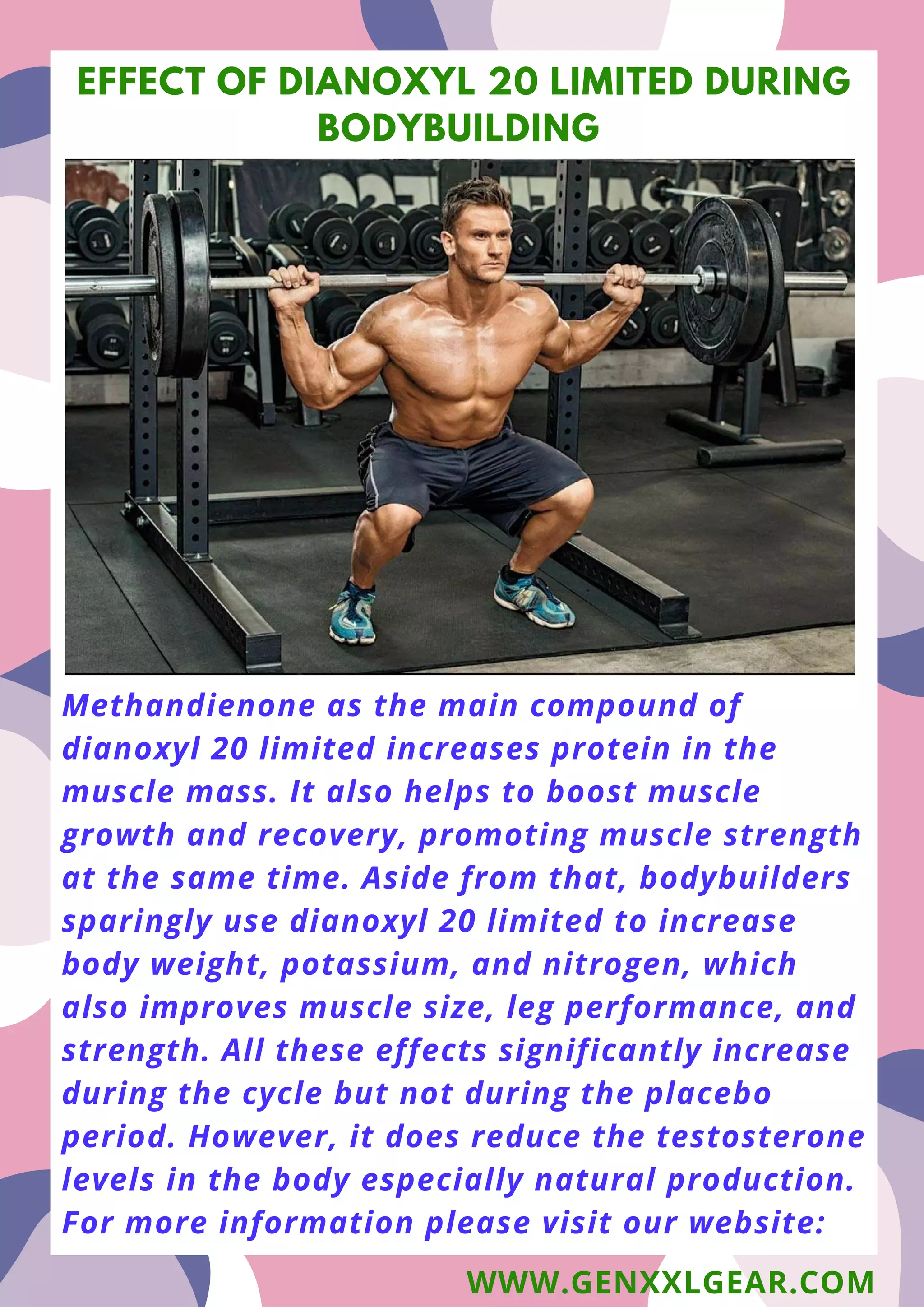 Methandienone as the main compound of
dianoxyl 20 limited increases protein in the
muscle mass. It also helps to boost muscle
growth and recovery, promoting muscle strength
at the same time. Aside from that, bodybuilders
sparingly use dianoxyl 20 limited to increase
body weight, potassium, and nitrogen, which
also improves muscle size, leg performance, and
strength. All these effects significantly increase
during the cycle but not during the placebo
period. However, it does reduce the testosterone
levels in the body especially natural production.
For more information please visit our website:
EFFECT OF DIANOXYL 20 LIMITED DURING
BODYBUILDING
WWW.GENXXLGEAR.COM