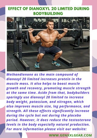 Methandienone as the main compound of
dianoxyl 20 limited increases protein in the
muscle mass. It also helps to boost muscle
growth and recovery, promoting muscle strength
at the same time. Aside from that, bodybuilders
sparingly use dianoxyl 20 limited to increase
body weight, potassium, and nitrogen, which
also improves muscle size, leg performance, and
strength. All these effects significantly increase
during the cycle but not during the placebo
period. However, it does reduce the testosterone
levels in the body especially natural production.
For more information please visit our website:
EFFECT OF DIANOXYL 20 LIMITED DURING
BODYBUILDING
WWW.GENXXLGEAR.COM
 