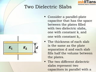 Two Dielectric Slabs
• Consider a parallel-plate
capacitor that has the space
between the plates filled
with two dielectric slabs,
one with constant k1 and
one with constant k2.
• The thickness of each slab
is the same as the plate
separation d and each slab
fills half the volume between
the plates.
• The two different dielectric
slabs represent two
capacitors in parallel with a
 