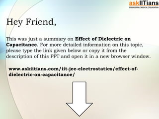 Hey Friend,
This was just a summary on Effect of Dielectric on
Capacitance. For more detailed information on this topic,
please type the link given below or copy it from the
description of this PPT and open it in a new browser window.
www.askiitians.com/iit-jee-electrostatics/effect-of-
dielectric-on-capacitance/
 