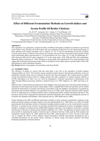 Journal of Biology, Agriculture and Healthcare                                                             www.iiste.org
ISSN 2224-3208 (Paper)    ISSN 2225-093X (Online)
Vol 2, No.5, 2012



      Effect of Different Fermentation Methods on Growth Indices and
                                   Serum Profile Of Broiler Chickens
                         Ari, M. M1*., Ayanwale, B.A.2, Adama, T .Z 2and Olatunji, E.A3
  1
* Department of Animal Science, Faculty of Agriculture, Nasarawa State University Keffi,
    2
      Department of Animal Production Technology, School of Agriculture and Agricultural Technology, Federal
                              university of Technology Minna, Niger State, Nigeria
            3
              Department of Animal Science, Faculty of Agriculture, University of Abuja, FCT. Nigeria
*Corresponding author address: E- mail : arimaikano@yahoo.com; Tel: +234 803 625 3270

ABSTRACT
This experiment was conducted to compare the effects of different fermentation methods of soyabeans on growth and
serum indices using 240 days-old Anak broilers that were randomly divided into four (4) experimental groups of
three replicates each. Dietary treatments were as follows: T1, T2, T3 and T4 representing lactobacillus (control),
Cooking and fermenting, Daddawa fermentation and Cooking with potash before fermentation based groups at both
starter and finisher phases and fed starter (1- 35 d) and finisher (36- 63 d ) diets. T2, T3 and T4 significantly (P <
0.05) increased SGR and GE when compared to T1 at the starter phase. FCR, PER and EER were significantly
affected by dietary treatments (P > 0.05). Variations in serum profile were significant (P>0.5) except cholesterol. This
suggest that fermentation processes provides effective mechanism for the improvement in growth indices, PER, EER
and reduction in serum cholesterol in broilers
Key Words: Broilers, Fermentation, Growth Indices and Serum Profile

1.0 INTRODUCTION
The efficiency of poultry to convert feed into meat plays a key role in the economics of broiler industry
(Ashayerizadeh et al. 2011). This therefore requires significant improvement in feed utilisation efficiency of the key
ingredients of poultry feeds such as soyabeans for growth and tissue development. Raw soybean however contains
several anti-nutritional factors (ANF) in variable amounts that affect utilization of soybean products (Refstie et
al.1999; and Caprita, et al. 2001, Ari et al., 2012) by monogastrics. Therefore, inactivation or minimization of the
ANFs through different processing methods is required (Caine et al. 1998; Fabgemi et al., 2005; and Feng et al.,
2007).
Different types of fermentation procedures have been adopted in the processing of oil seeds being feed materials of
importance to both human and livestock. Waters-Bayer (1998), Campbell-Platt (1980) and Ayanwale and Ari (2002)
reported the fermentation of soyabean and African Locust Beans seeds into Daddawa, fermentation of soyabeans by
inoculation with microbial substrates was reported by Caine et al. (1998), while Ayanwale and Kolo (2001) reported
the use of simple process of cooking soyabeans with or without potash before ensiling with basket and leaves. This
processes converts food compounds into structurally related but financially more viable food through the activities of
microbial cells (Stanbury and Whitaker, 1984; Ayanwale and Ari, 2002; Barde and Ari, 2004).

Various findings on the effect of different fermentation methods as well as probiotics and prebiotics inclusion on the
health and growth responses of broiler chickens were also reported (Kabir et al., 2004; Piray et al., 2007), the health
promoting and food enrichment effects of fermented soyabean products stands out as the overall benefit as protein
efficiency is increased by the activities of intestinal microflora that impaired the activities of pathogenic bacteria
through a competitive exclusion process (Miller,2002) leading to decrease in the breakdown of proteins to nitrogen
and increase in efficiency of dietary protein utilization (Mikulec et al., 1999). The application of growth studies and
serum profile in measuring the quality of nutrients and its utilisation had been widely used for both ruminant and
monogastric animals (Tona et al., 2002; Abiola and Tewe, 2003, Ashayerizadeh et al. 2011). The aim of this study
was to compare the effects of three different natural fermentation methods (uncontrolled fermentation) and a
controlled fermentation on the growth indices, efficiency of dietary energy and protein utilization and blood
biochemical parameters of broiler chickens


                                                          78
 