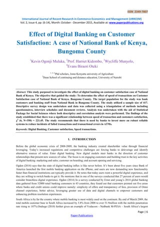 ISSN 2349-7807
International Journal of Recent Research in Commerce Economics and Management (IJRRCEM)
Vol. 2, Issue 4, pp: (6-14), Month: October - December 2015, Available at: www.paperpublications.org
Page | 6
Paper Publications
Effect of Digital Banking on Customer
Satisfaction: A case of National Bank of Kenya,
Bungoma County
1
Kevin Ogonji Muluka, 2
Prof. Harriet Kidombo, 3
Wycliffe Munyolo,
4
Evans Biraori Oteki
1, 3, 4
Phd scholars, Jomo Kenyatta university of Agriculture
2
Dean School of continuing and distance education, University of Nairobi
Abstract: This study purposed to investigate the effect of digital banking on customer satisfaction case of National
Bank of Kenya. The objective that guided the study: To determine the effect of speed of transactions on Customer
Satisfaction case of National Bank of Kenya, Bungoma County. The target population for the study was bank
customers and banking staff from National Bank in Bungoma County. The study utilized a sample size of 417.
Descriptive survey design was undertaken and data was collected using a triangulation of methods including
questionnaires, interview schedules and document reviews. Analysis was undertaken with the aid of Statistical
Package for Social Sciences where both descriptive and correlation analysis were performed. The findings of the
study established that there was a significant relationship between speed of transaction and customers satisfaction,
χ2
(6, N=350) = 221.45. The study recommends that there is need by banks to invest more on robust reliable
systems to reduce incidents of failed transactions and transactional errors in ATMs.
Keywords: Digital Banking, Customer satisfaction, Speed transactions.
1. INTRODUCTION
Before the global economic crisis of 2008-2009, the banking industry created shareholder value through financial
leveraging. Today’s increased regulations and competitive challenges are forcing banks to deleverage and identify
alternative sources of value. Enter digital banking. New digital models steer banks in the direction of customer
relationships that present new sources of value. The focus is on engaging customers and building trust in the key activities
of digital banking: marketing and sales; customer on boarding; and account opening and servicing.
Ogden (2014) says that the state of digital banking influx is like never before. It’s been about five years since Bank of
America launched the first mobile banking application on the iPhone, and users are now demanding new functionality
faster than financial institutions can typically provide it. He notes that today users want a powerful digital experience, and
they are willing to switch banks to get it. He mentions that in one of the surveys conducted that 27 percent of users would
consider branchless digital experience. Ogden (2014) In a survey conducted by Ernst and young’s 2014 global banking
data gathered from 32000 retail banking customers in 43 countries, they found out that customers pointed out five areas
where banks and credit unions could improve namely: simplicity of offers and transparency of fees, provision of Omni
channel experience, better advice, leveraging greater use of data and digital channels to empower customers and
enhancing problem resolution experiences.
South Africa is by far the country where mobile banking is most widely used on the continent. By end of March 2009, the
total mobile customer base in South Africa increased by 3.8% from 2008 to over 51.9million with the mobile penetration
rate rising to 107%.Ondiege (2010) further gives an example of Vodacom - Nedbank M-PESA – South Africa’s largest
 