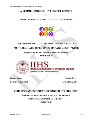 INDIRAPURAMINSTITUTE OFHIGHER STUDIES
MD ABUSALEH IIHS /18/16 1
A SUMMER INTERNSHIP PROJECT REPORT
ON
“IMPACT OF DIGITAL MARKETING ON ONLINE SHOPPING”
SUBMITTED IN PARTIAL FULLFILLMENT FOR THE AWARD OF
POST GRADUATE DIPLOMA IN MANAGEMENT (PGDM)
(Approved by AICTE, Ministry of HRD, Govt. of India)
BATCH-2018-20
Faculty Guide: Submitted by:
Dr. SONAL KAPOOR MD. ABUSALEH
INDIRAPURAM INSTITUTE OF HIGHER STUDIES (IIHS)
VISHISHTHA SHIKSHA BHOOKHAND, NYAY KHAND-1
INDIRAPURAM, GHAZIABAD (U.P.)-201014
(DELHI, NCR)
 