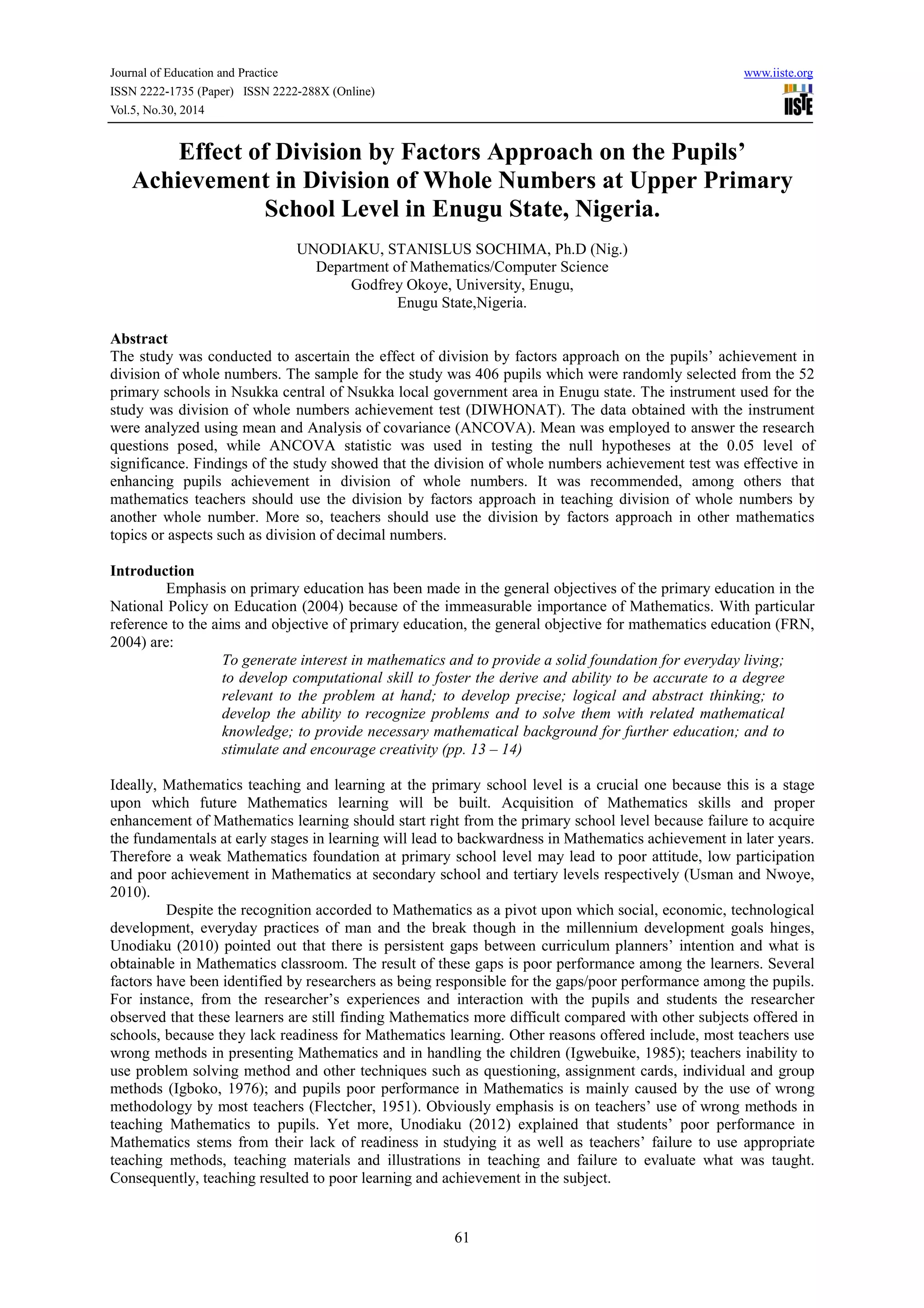 Journal of Education and Practice www.iiste.org
ISSN 2222-1735 (Paper) ISSN 2222-288X (Online)
Vol.5, No.30, 2014
61
Effect of Division by Factors Approach on the Pupils’
Achievement in Division of Whole Numbers at Upper Primary
School Level in Enugu State, Nigeria.
UNODIAKU, STANISLUS SOCHIMA, Ph.D (Nig.)
Department of Mathematics/Computer Science
Godfrey Okoye, University, Enugu,
Enugu State,Nigeria.
Abstract
The study was conducted to ascertain the effect of division by factors approach on the pupils’ achievement in
division of whole numbers. The sample for the study was 406 pupils which were randomly selected from the 52
primary schools in Nsukka central of Nsukka local government area in Enugu state. The instrument used for the
study was division of whole numbers achievement test (DIWHONAT). The data obtained with the instrument
were analyzed using mean and Analysis of covariance (ANCOVA). Mean was employed to answer the research
questions posed, while ANCOVA statistic was used in testing the null hypotheses at the 0.05 level of
significance. Findings of the study showed that the division of whole numbers achievement test was effective in
enhancing pupils achievement in division of whole numbers. It was recommended, among others that
mathematics teachers should use the division by factors approach in teaching division of whole numbers by
another whole number. More so, teachers should use the division by factors approach in other mathematics
topics or aspects such as division of decimal numbers.
Introduction
Emphasis on primary education has been made in the general objectives of the primary education in the
National Policy on Education (2004) because of the immeasurable importance of Mathematics. With particular
reference to the aims and objective of primary education, the general objective for mathematics education (FRN,
2004) are:
To generate interest in mathematics and to provide a solid foundation for everyday living;
to develop computational skill to foster the derive and ability to be accurate to a degree
relevant to the problem at hand; to develop precise; logical and abstract thinking; to
develop the ability to recognize problems and to solve them with related mathematical
knowledge; to provide necessary mathematical background for further education; and to
stimulate and encourage creativity (pp. 13 – 14)
Ideally, Mathematics teaching and learning at the primary school level is a crucial one because this is a stage
upon which future Mathematics learning will be built. Acquisition of Mathematics skills and proper
enhancement of Mathematics learning should start right from the primary school level because failure to acquire
the fundamentals at early stages in learning will lead to backwardness in Mathematics achievement in later years.
Therefore a weak Mathematics foundation at primary school level may lead to poor attitude, low participation
and poor achievement in Mathematics at secondary school and tertiary levels respectively (Usman and Nwoye,
2010).
Despite the recognition accorded to Mathematics as a pivot upon which social, economic, technological
development, everyday practices of man and the break though in the millennium development goals hinges,
Unodiaku (2010) pointed out that there is persistent gaps between curriculum planners’ intention and what is
obtainable in Mathematics classroom. The result of these gaps is poor performance among the learners. Several
factors have been identified by researchers as being responsible for the gaps/poor performance among the pupils.
For instance, from the researcher’s experiences and interaction with the pupils and students the researcher
observed that these learners are still finding Mathematics more difficult compared with other subjects offered in
schools, because they lack readiness for Mathematics learning. Other reasons offered include, most teachers use
wrong methods in presenting Mathematics and in handling the children (Igwebuike, 1985); teachers inability to
use problem solving method and other techniques such as questioning, assignment cards, individual and group
methods (Igboko, 1976); and pupils poor performance in Mathematics is mainly caused by the use of wrong
methodology by most teachers (Flectcher, 1951). Obviously emphasis is on teachers’ use of wrong methods in
teaching Mathematics to pupils. Yet more, Unodiaku (2012) explained that students’ poor performance in
Mathematics stems from their lack of readiness in studying it as well as teachers’ failure to use appropriate
teaching methods, teaching materials and illustrations in teaching and failure to evaluate what was taught.
Consequently, teaching resulted to poor learning and achievement in the subject.
 