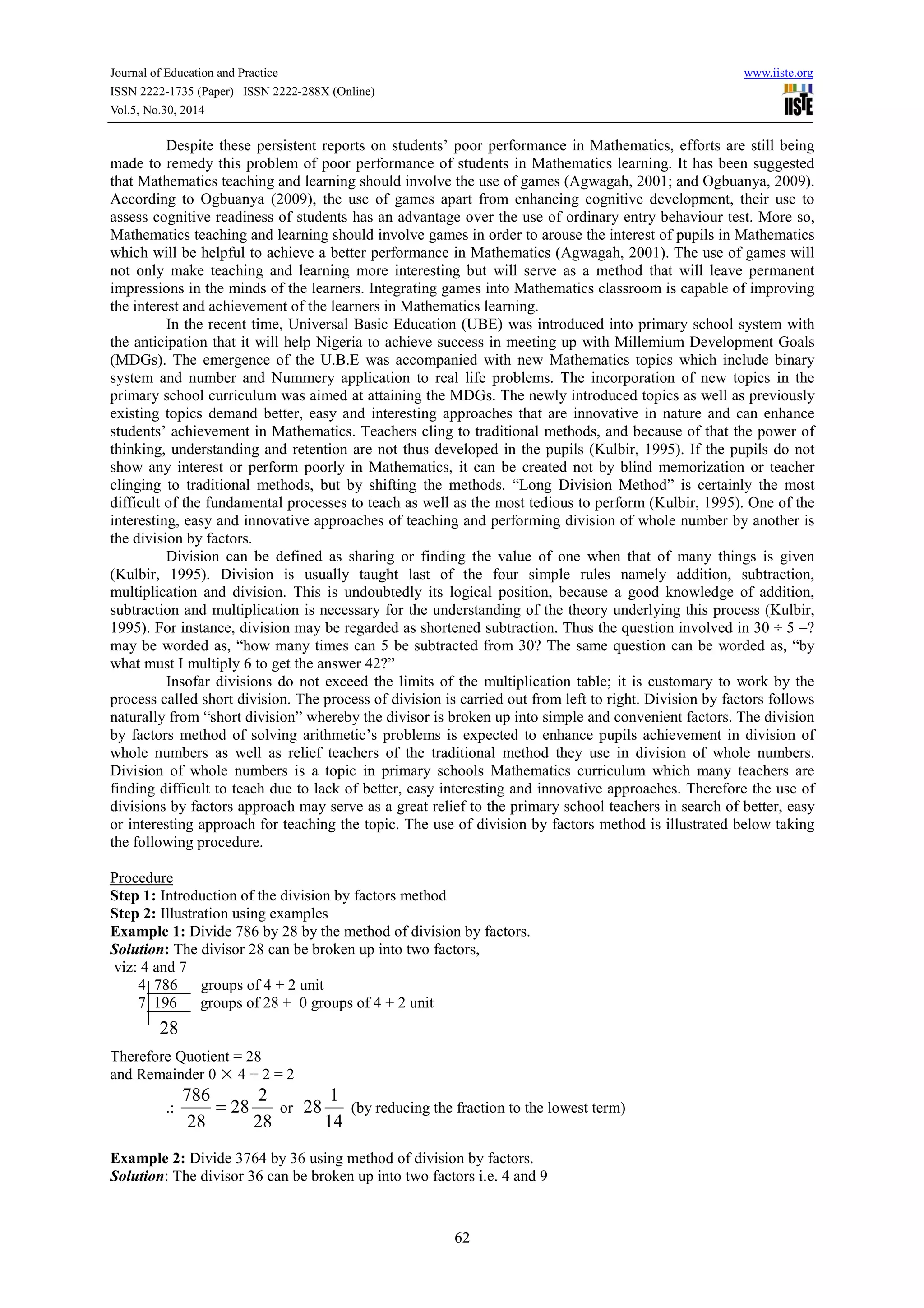 Journal of Education and Practice www.iiste.org
ISSN 2222-1735 (Paper) ISSN 2222-288X (Online)
Vol.5, No.30, 2014
62
Despite these persistent reports on students’ poor performance in Mathematics, efforts are still being
made to remedy this problem of poor performance of students in Mathematics learning. It has been suggested
that Mathematics teaching and learning should involve the use of games (Agwagah, 2001; and Ogbuanya, 2009).
According to Ogbuanya (2009), the use of games apart from enhancing cognitive development, their use to
assess cognitive readiness of students has an advantage over the use of ordinary entry behaviour test. More so,
Mathematics teaching and learning should involve games in order to arouse the interest of pupils in Mathematics
which will be helpful to achieve a better performance in Mathematics (Agwagah, 2001). The use of games will
not only make teaching and learning more interesting but will serve as a method that will leave permanent
impressions in the minds of the learners. Integrating games into Mathematics classroom is capable of improving
the interest and achievement of the learners in Mathematics learning.
In the recent time, Universal Basic Education (UBE) was introduced into primary school system with
the anticipation that it will help Nigeria to achieve success in meeting up with Millemium Development Goals
(MDGs). The emergence of the U.B.E was accompanied with new Mathematics topics which include binary
system and number and Nummery application to real life problems. The incorporation of new topics in the
primary school curriculum was aimed at attaining the MDGs. The newly introduced topics as well as previously
existing topics demand better, easy and interesting approaches that are innovative in nature and can enhance
students’ achievement in Mathematics. Teachers cling to traditional methods, and because of that the power of
thinking, understanding and retention are not thus developed in the pupils (Kulbir, 1995). If the pupils do not
show any interest or perform poorly in Mathematics, it can be created not by blind memorization or teacher
clinging to traditional methods, but by shifting the methods. “Long Division Method” is certainly the most
difficult of the fundamental processes to teach as well as the most tedious to perform (Kulbir, 1995). One of the
interesting, easy and innovative approaches of teaching and performing division of whole number by another is
the division by factors.
Division can be defined as sharing or finding the value of one when that of many things is given
(Kulbir, 1995). Division is usually taught last of the four simple rules namely addition, subtraction,
multiplication and division. This is undoubtedly its logical position, because a good knowledge of addition,
subtraction and multiplication is necessary for the understanding of the theory underlying this process (Kulbir,
1995). For instance, division may be regarded as shortened subtraction. Thus the question involved in 30 ÷ 5 =?
may be worded as, “how many times can 5 be subtracted from 30? The same question can be worded as, “by
what must I multiply 6 to get the answer 42?”
Insofar divisions do not exceed the limits of the multiplication table; it is customary to work by the
process called short division. The process of division is carried out from left to right. Division by factors follows
naturally from “short division” whereby the divisor is broken up into simple and convenient factors. The division
by factors method of solving arithmetic’s problems is expected to enhance pupils achievement in division of
whole numbers as well as relief teachers of the traditional method they use in division of whole numbers.
Division of whole numbers is a topic in primary schools Mathematics curriculum which many teachers are
finding difficult to teach due to lack of better, easy interesting and innovative approaches. Therefore the use of
divisions by factors approach may serve as a great relief to the primary school teachers in search of better, easy
or interesting approach for teaching the topic. The use of division by factors method is illustrated below taking
the following procedure.
Procedure
Step 1: Introduction of the division by factors method
Step 2: Illustration using examples
Example 1: Divide 786 by 28 by the method of division by factors.
Solution: The divisor 28 can be broken up into two factors,
viz: 4 and 7
4 786 groups of 4 + 2 unit
7 196 groups of 28 + 0 groups of 4 + 2 unit
Therefore Quotient = 28
and Remainder 0 × 4 + 2 = 2
.:
28
2
28
28
786
= or
14
1
28 (by reducing the fraction to the lowest term)
Example 2: Divide 3764 by 36 using method of division by factors.
Solution: The divisor 36 can be broken up into two factors i.e. 4 and 9
28
 