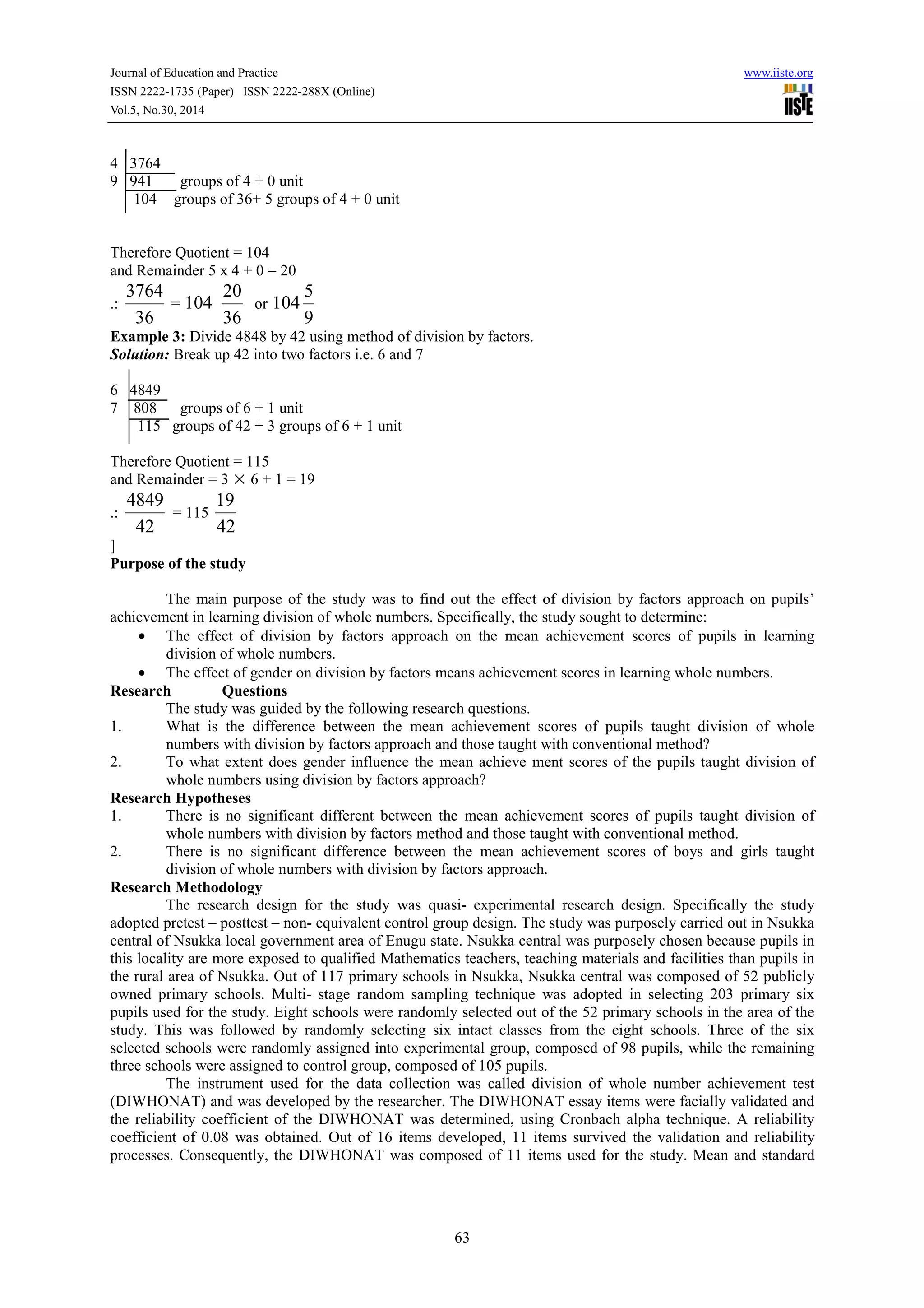 Journal of Education and Practice www.iiste.org
ISSN 2222-1735 (Paper) ISSN 2222-288X (Online)
Vol.5, No.30, 2014
63
4 3764
9 941 groups of 4 + 0 unit
104 groups of 36+ 5 groups of 4 + 0 unit
Therefore Quotient = 104
and Remainder 5 x 4 + 0 = 20
.:
36
3764
= 104
36
20
or
9
5
104
Example 3: Divide 4848 by 42 using method of division by factors.
Solution: Break up 42 into two factors i.e. 6 and 7
6 4849
7 808 groups of 6 + 1 unit
115 groups of 42 + 3 groups of 6 + 1 unit
Therefore Quotient = 115
and Remainder = 3 × 6 + 1 = 19
.:
42
4849
= 115
42
19
]
Purpose of the study
The main purpose of the study was to find out the effect of division by factors approach on pupils’
achievement in learning division of whole numbers. Specifically, the study sought to determine:
• The effect of division by factors approach on the mean achievement scores of pupils in learning
division of whole numbers.
• The effect of gender on division by factors means achievement scores in learning whole numbers.
Research Questions
The study was guided by the following research questions.
1. What is the difference between the mean achievement scores of pupils taught division of whole
numbers with division by factors approach and those taught with conventional method?
2. To what extent does gender influence the mean achieve ment scores of the pupils taught division of
whole numbers using division by factors approach?
Research Hypotheses
1. There is no significant different between the mean achievement scores of pupils taught division of
whole numbers with division by factors method and those taught with conventional method.
2. There is no significant difference between the mean achievement scores of boys and girls taught
division of whole numbers with division by factors approach.
Research Methodology
The research design for the study was quasi- experimental research design. Specifically the study
adopted pretest – posttest – non- equivalent control group design. The study was purposely carried out in Nsukka
central of Nsukka local government area of Enugu state. Nsukka central was purposely chosen because pupils in
this locality are more exposed to qualified Mathematics teachers, teaching materials and facilities than pupils in
the rural area of Nsukka. Out of 117 primary schools in Nsukka, Nsukka central was composed of 52 publicly
owned primary schools. Multi- stage random sampling technique was adopted in selecting 203 primary six
pupils used for the study. Eight schools were randomly selected out of the 52 primary schools in the area of the
study. This was followed by randomly selecting six intact classes from the eight schools. Three of the six
selected schools were randomly assigned into experimental group, composed of 98 pupils, while the remaining
three schools were assigned to control group, composed of 105 pupils.
The instrument used for the data collection was called division of whole number achievement test
(DIWHONAT) and was developed by the researcher. The DIWHONAT essay items were facially validated and
the reliability coefficient of the DIWHONAT was determined, using Cronbach alpha technique. A reliability
coefficient of 0.08 was obtained. Out of 16 items developed, 11 items survived the validation and reliability
processes. Consequently, the DIWHONAT was composed of 11 items used for the study. Mean and standard
 