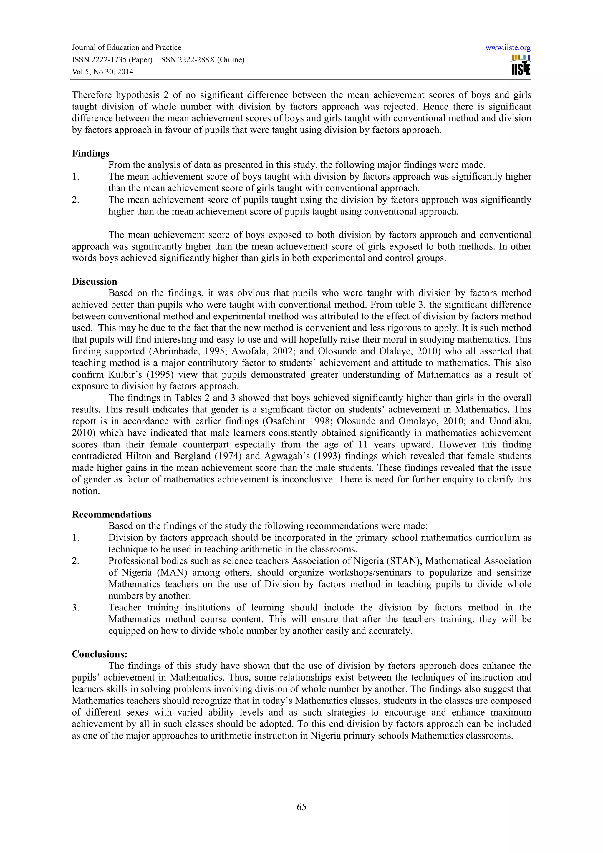 Journal of Education and Practice www.iiste.org
ISSN 2222-1735 (Paper) ISSN 2222-288X (Online)
Vol.5, No.30, 2014
65
Therefore hypothesis 2 of no significant difference between the mean achievement scores of boys and girls
taught division of whole number with division by factors approach was rejected. Hence there is significant
difference between the mean achievement scores of boys and girls taught with conventional method and division
by factors approach in favour of pupils that were taught using division by factors approach.
Findings
From the analysis of data as presented in this study, the following major findings were made.
1. The mean achievement score of boys taught with division by factors approach was significantly higher
than the mean achievement score of girls taught with conventional approach.
2. The mean achievement score of pupils taught using the division by factors approach was significantly
higher than the mean achievement score of pupils taught using conventional approach.
The mean achievement score of boys exposed to both division by factors approach and conventional
approach was significantly higher than the mean achievement score of girls exposed to both methods. In other
words boys achieved significantly higher than girls in both experimental and control groups.
Discussion
Based on the findings, it was obvious that pupils who were taught with division by factors method
achieved better than pupils who were taught with conventional method. From table 3, the significant difference
between conventional method and experimental method was attributed to the effect of division by factors method
used. This may be due to the fact that the new method is convenient and less rigorous to apply. It is such method
that pupils will find interesting and easy to use and will hopefully raise their moral in studying mathematics. This
finding supported (Abrimbade, 1995; Awofala, 2002; and Olosunde and Olaleye, 2010) who all asserted that
teaching method is a major contributory factor to students’ achievement and attitude to mathematics. This also
confirm Kulbir’s (1995) view that pupils demonstrated greater understanding of Mathematics as a result of
exposure to division by factors approach.
The findings in Tables 2 and 3 showed that boys achieved significantly higher than girls in the overall
results. This result indicates that gender is a significant factor on students’ achievement in Mathematics. This
report is in accordance with earlier findings (Osafehint 1998; Olosunde and Omolayo, 2010; and Unodiaku,
2010) which have indicated that male learners consistently obtained significantly in mathematics achievement
scores than their female counterpart especially from the age of 11 years upward. However this finding
contradicted Hilton and Bergland (1974) and Agwagah’s (1993) findings which revealed that female students
made higher gains in the mean achievement score than the male students. These findings revealed that the issue
of gender as factor of mathematics achievement is inconclusive. There is need for further enquiry to clarify this
notion.
Recommendations
Based on the findings of the study the following recommendations were made:
1. Division by factors approach should be incorporated in the primary school mathematics curriculum as
technique to be used in teaching arithmetic in the classrooms.
2. Professional bodies such as science teachers Association of Nigeria (STAN), Mathematical Association
of Nigeria (MAN) among others, should organize workshops/seminars to popularize and sensitize
Mathematics teachers on the use of Division by factors method in teaching pupils to divide whole
numbers by another.
3. Teacher training institutions of learning should include the division by factors method in the
Mathematics method course content. This will ensure that after the teachers training, they will be
equipped on how to divide whole number by another easily and accurately.
Conclusions:
The findings of this study have shown that the use of division by factors approach does enhance the
pupils’ achievement in Mathematics. Thus, some relationships exist between the techniques of instruction and
learners skills in solving problems involving division of whole number by another. The findings also suggest that
Mathematics teachers should recognize that in today’s Mathematics classes, students in the classes are composed
of different sexes with varied ability levels and as such strategies to encourage and enhance maximum
achievement by all in such classes should be adopted. To this end division by factors approach can be included
as one of the major approaches to arithmetic instruction in Nigeria primary schools Mathematics classrooms.
 