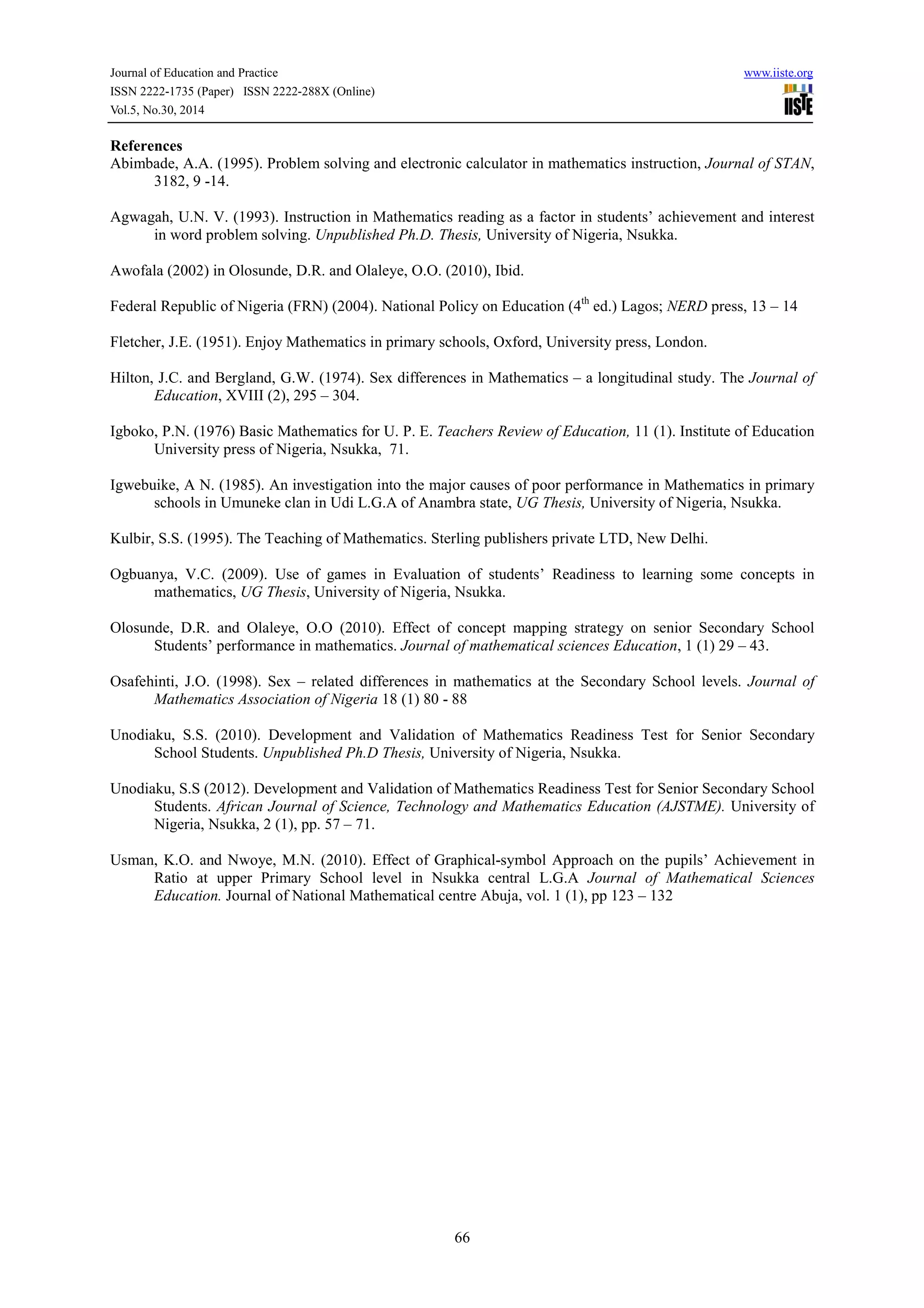 Journal of Education and Practice www.iiste.org
ISSN 2222-1735 (Paper) ISSN 2222-288X (Online)
Vol.5, No.30, 2014
66
References
Abimbade, A.A. (1995). Problem solving and electronic calculator in mathematics instruction, Journal of STAN,
3182, 9 -14.
Agwagah, U.N. V. (1993). Instruction in Mathematics reading as a factor in students’ achievement and interest
in word problem solving. Unpublished Ph.D. Thesis, University of Nigeria, Nsukka.
Awofala (2002) in Olosunde, D.R. and Olaleye, O.O. (2010), Ibid.
Federal Republic of Nigeria (FRN) (2004). National Policy on Education (4th
ed.) Lagos; NERD press, 13 – 14
Fletcher, J.E. (1951). Enjoy Mathematics in primary schools, Oxford, University press, London.
Hilton, J.C. and Bergland, G.W. (1974). Sex differences in Mathematics – a longitudinal study. The Journal of
Education, XVIII (2), 295 – 304.
Igboko, P.N. (1976) Basic Mathematics for U. P. E. Teachers Review of Education, 11 (1). Institute of Education
University press of Nigeria, Nsukka, 71.
Igwebuike, A N. (1985). An investigation into the major causes of poor performance in Mathematics in primary
schools in Umuneke clan in Udi L.G.A of Anambra state, UG Thesis, University of Nigeria, Nsukka.
Kulbir, S.S. (1995). The Teaching of Mathematics. Sterling publishers private LTD, New Delhi.
Ogbuanya, V.C. (2009). Use of games in Evaluation of students’ Readiness to learning some concepts in
mathematics, UG Thesis, University of Nigeria, Nsukka.
Olosunde, D.R. and Olaleye, O.O (2010). Effect of concept mapping strategy on senior Secondary School
Students’ performance in mathematics. Journal of mathematical sciences Education, 1 (1) 29 – 43.
Osafehinti, J.O. (1998). Sex – related differences in mathematics at the Secondary School levels. Journal of
Mathematics Association of Nigeria 18 (1) 80 - 88
Unodiaku, S.S. (2010). Development and Validation of Mathematics Readiness Test for Senior Secondary
School Students. Unpublished Ph.D Thesis, University of Nigeria, Nsukka.
Unodiaku, S.S (2012). Development and Validation of Mathematics Readiness Test for Senior Secondary School
Students. African Journal of Science, Technology and Mathematics Education (AJSTME). University of
Nigeria, Nsukka, 2 (1), pp. 57 – 71.
Usman, K.O. and Nwoye, M.N. (2010). Effect of Graphical-symbol Approach on the pupils’ Achievement in
Ratio at upper Primary School level in Nsukka central L.G.A Journal of Mathematical Sciences
Education. Journal of National Mathematical centre Abuja, vol. 1 (1), pp 123 – 132
 