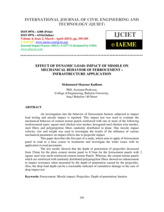 International Journal of Civil Engineering and Technology (IJCIET), ISSN 0976 – 6308
(Print), ISSN 0976 – 6316(Online) Volume 4, Issue 2, March - April (2013), © IAEME
295
EFFECT OF DYNAMIC LOAD: IMPACT OF MISSILE ON
MECHANICAL BEHAVIOR OF FERROCEMENT –
INFRASTRUCTURE APPLICATION
Mohammed Mansour Kadhum
PhD, Assistant Professor,
College of Engineering, Babylon University,
Iraq / Babylon / 40 Street
ABSTRACT
An investigation into the behavior of ferrocement barriers subjected to impact
load testing and missile impact is reported. This impact test was used to evaluate the
mechanical behavior of cement mortar panels reinforced with one or more of the following
reinforcement types: square steel chicken wire meshes, hexagonal steel chicken wire meshes,
steel fibers and polypropylene fibers randomly distributed in plane. One missile impact
velocity, size and weight was used to investigate the results of the influence of various
mechanical parameters on impact effects due to projectile impact.
This paper describes the first part of a study, which aims to apply of ferrocement
panel in road as a base course to treatments and investigate the wider issues with its
application to road pavements.
The test results showed that the depth of penetration of projectiles decreased
from 23mm for the plain cement mortar panel to 8.7mm for the ferrocement panels with
square steel wire mesh reinforced cement mortar Panels. Whereas, the cement mortar panels
which are reinforced with randomly distributed polypropylene fibers showed no enhancement
to impact resistance when measured by the depth of penetration caused by the projectiles.
Also, the drop load depth can be a reasonable indicator of cumulative damage in the case of
drop impact test
Keywords: Ferrocement; Missile impact; Projectiles; Depth of penetration; barriers
INTERNATIONAL JOURNAL OF CIVIL ENGINEERING AND
TECHNOLOGY (IJCIET)
ISSN 0976 – 6308 (Print)
ISSN 0976 – 6316(Online)
Volume 4, Issue 2, March - April (2013), pp. 295-305
© IAEME: www.iaeme.com/ijciet.asp
Journal Impact Factor (2013): 5.3277 (Calculated by GISI)
www.jifactor.com
IJCIET
© IAEME
 