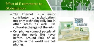 Effect of E-commerce to
Globalization
– The Internet is a major
contributor to globalization,
not only technologically but in
other areas as well, like
cultural exchanges of the arts.
– Cell phones connect people all
over the world like never
before. Around 60% of all
people in the world use cell
phones.
 