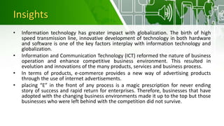 Insights
• Information technology has greater impact with globalization. The birth of high
speed transmission line, innovative development of technology in both hardware
and software is one of the key factors interplay with information technology and
globalization.
• Information and Communication Technology (ICT) reformed the nature of business
operation and enhance competitive business environment. This resulted in
evolution and innovations of the many products, services and business process.
• In terms of products, e-commerce provides a new way of advertising products
through the use of internet advertisements.
• placing “E” in the front of any process is a magic prescription for never ending
story of success and rapid return for enterprises. Therefore, businesses that have
adopted with the changing business environments made it up to the top but those
businesses who were left behind with the competition did not survive.
 