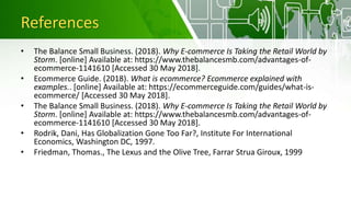 References
• The Balance Small Business. (2018). Why E-commerce Is Taking the Retail World by
Storm. [online] Available at: https://www.thebalancesmb.com/advantages-of-
ecommerce-1141610 [Accessed 30 May 2018].
• Ecommerce Guide. (2018). What is ecommerce? Ecommerce explained with
examples.. [online] Available at: https://ecommerceguide.com/guides/what-is-
ecommerce/ [Accessed 30 May 2018].
• The Balance Small Business. (2018). Why E-commerce Is Taking the Retail World by
Storm. [online] Available at: https://www.thebalancesmb.com/advantages-of-
ecommerce-1141610 [Accessed 30 May 2018].
• Rodrik, Dani, Has Globalization Gone Too Far?, Institute For International
Economics, Washington DC, 1997.
• Friedman, Thomas., The Lexus and the Olive Tree, Farrar Strua Giroux, 1999
 