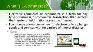 What is E-Commerce?
• Electronic commerce or ecommerce is a term for any
type of business, or commercial transaction, that involves
the transfer of information across the Internet.
• Ecommerce allows consumers to electronically exchange
goods and services with no barriers of time or distance.
• Example
– business-to-consumer e-commerce would be
an online store such as Amazon.com. Anyone
with Internet access and a credit card can
access the website, browse products and
services, make a selection, and purchase a
product by credit card payment with the
assurance of delivery in the mail.
 