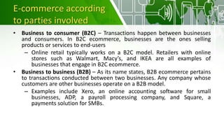 E-commerce according
to parties involved
• Business to consumer (B2C) – Transactions happen between businesses
and consumers. In B2C ecommerce, businesses are the ones selling
products or services to end-users
– Online retail typically works on a B2C model. Retailers with online
stores such as Walmart, Macy’s, and IKEA are all examples of
businesses that engage in B2C ecommerce.
• Business to business (B2B) – As its name states, B2B ecommerce pertains
to transactions conducted between two businesses. Any company whose
customers are other businesses operate on a B2B model.
– Examples include Xero, an online accounting software for small
businesses, ADP, a payroll processing company, and Square, a
payments solution for SMBs.
 