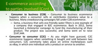 E-commerce according
to parties involved (Cont.)
• Consumer to business (C2B) – Consumer to business ecommerce
happens when a consumer sells or contributes monetary value to a
business. Many crowdsourcing campaigns fall under C2B ecommerce.
– Soma, a business that sells eco-friendly water filters is one example of
a company that engaged in B2C ecommerce. Back in 2012, Soma
launched a Kickstarter campaign to fund the manufacturing of their
product. The project was successful, and Soma went on to raise
$147,444.
• Consumer to consumer (C2C) – As you might have guessed, C2C
ecommerce happens when something is bought and sold between two
consumers. C2C commonly takes place on online marketplaces such
as eBay, in which one individual sells a product or service to another.
 