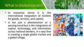 What is Globalization?
• In economic terms it is the
international integration of markets
for goods, services, and capital;
• is not just a phenomenon or a
passing trend but is the integration of
capital, technology, and information
across national borders, in a way that
is creating a single global market and
a global village.
 