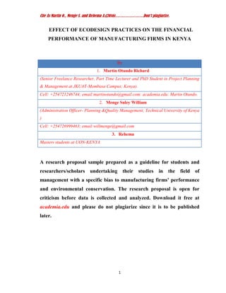 Cite As Martin O., Menge S. and Rehema A.(2016)…………………Don’t plagiarize.
1
EFFECT OF ECODESIGN PRACTICES ON THE FINANCIAL
PERFORMANCE OF MANUFACTURING FIRMS IN KENYA
By
1. Martin Otundo Richard
(Senior Freelance Researcher, Part Time Lecturer and PhD Student in Project Planning
& Management at JKUAT-Mombasa Campus; Kenya).
Cell: +254721246744; email:martinotundo@gmail.com: academia.edu: Martin Otundo.
2. Menge Suley William
(Administration Officer- Planning &Quality Management; Technical University of Kenya
)
Cell: +254726999463; email:willmenge@gmail.com
3. Rehema
Masters students at UON-KENYA
A research proposal sample prepared as a guideline for students and
researchers/scholars undertaking their studies in the field of
management with a specific bias to manufacturing firms’ performance
and environmental conservation. The research proposal is open for
criticism before data is collected and analyzed. Download it free at
academia.edu and please do not plagiarize since it is to be published
later.
 