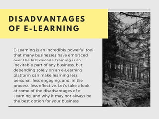 D I S A D V A N T A G E S
O F E - L E A R N I N G
E-Learning is an incredibly powerful tool
that many businesses have embraced
over the last decade.Training is an
inevitable part of any business, but
depending solely on an e-Learning
platform can make learning less
personal, less engaging, and, in the
process, less effective. Let’s take a look
at some of the disadvantages of e-
Learning, and why it may not always be
the best option for your business.
 