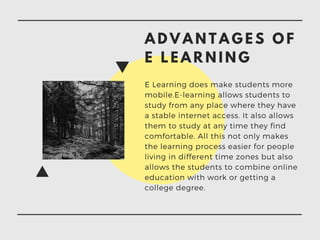 A D V A N T A G E S O F
E L E A R N I N G
E Learning does make students more
mobile.E-learning allows students to
study from any place where they have
a stable internet access. It also allows
them to study at any time they find
comfortable. All this not only makes
the learning process easier for people
living in different time zones but also
allows the students to combine online
education with work or getting a
college degree.
 