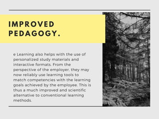 I M P R O V E D
P E D A G O G Y .
e Learning also helps with the use of
personalized study materials and
interactive formats. From the
perspective of the employer, they may
now reliably use learning tools to
match competencies with the learning
goals achieved by the employee. This is
thus a much improved and scientific
alternative to conventional learning
methods.
 