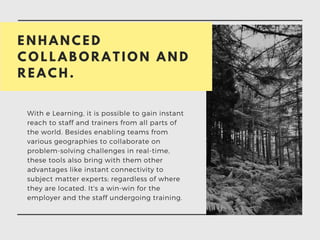 E N H A N C E D
C O L L A B O R A T I O N A N D
R E A C H .
With e Learning, it is possible to gain instant
reach to staff and trainers from all parts of
the world. Besides enabling teams from
various geographies to collaborate on
problem-solving challenges in real-time,
these tools also bring with them other
advantages like instant connectivity to
subject matter experts; regardless of where
they are located. It's a win-win for the
employer and the staff undergoing training.
 