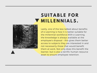 S U I T A B L E F O R
M I L L E N N I A L S .
Lastly, one of the less-talked about benefits
of e Learning is how it is better suitable for
the millennial workforce.With e Learning,
the knowledge is always available at the
employee's disposal – this gives them better
access to subjects they are interested in and
not necessarily those that would benefit
them at work. Not only does this benefit the
learner, but is also a terrific human resource
asset to ensure employee retention.
 