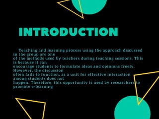 INTRODUCTION
      Teaching and learning process using the approach discussed
in the group are one
of the methods used by teachers during teaching sessions. This
is because it can
encourage students to formulate ideas and opinions freely.
However, the discussion
often fails to function, as a unit for effective interaction
among students does not
happen. Therefore, this opportunity is used by researchers to
promote e-learning
 