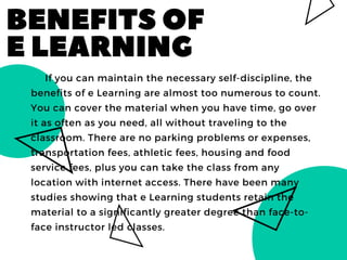 BENEFITSOF
ELEARNING
     If you can maintain the necessary self-discipline, the
benefits of e Learning are almost too numerous to count.
You can cover the material when you have time, go over
it as often as you need, all without traveling to the
classroom. There are no parking problems or expenses,
transportation fees, athletic fees, housing and food
service fees, plus you can take the class from any
location with internet access. There have been many
studies showing that e Learning students retain the
material to a significantly greater degree than face-to-
face instructor led classes. 
 
