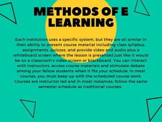 METHODSOFE
LEARNING
Each institution uses a specific system, but they are all similar in
their ability to present course material including class syllabus,
assignments, quizzes, and provide video and audio plus a
whiteboard screen where the lesson is presented just like it would
be on a classroom’s video screen or blackboard. You can interact
with instructors, access course materials and stimulate debate
among your fellow students when it fits your schedule. In most
courses, you must keep up with the scheduled course work.
Courses are instructor led and in most instances, follow the same
semester schedule as traditional courses. 
 
