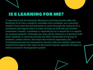 ISELEARNINGFORME?
 E Learning is not for everyone. Because e Learning courses offer the
flexibility to fit into a student’s available time schedule, an e Learning
student must have the self discipline to work through the material on a
consistent and regular basis in order to keep up with the rest of their
classmates. Usually, a textbook is required just as it would be in a regular
on-campus program. Although you may not be sitting in a classroom with
other students, e Learning courses are often comprised of a group of
students, called cohorts, who learn the material separately, but
simultaneously and are expected to interact with one another about the
material throughout the week via discussion boards, typically through an
online classroom management system.
 